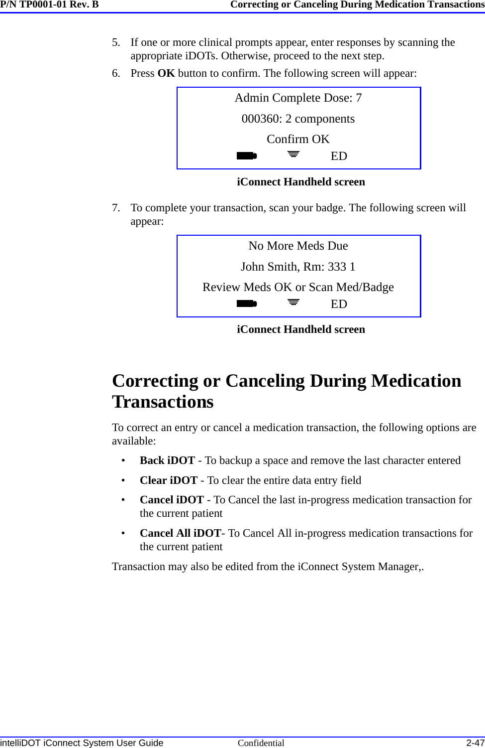 P/N TP0001-01 Rev. B Correcting or Canceling During Medication TransactionsintelliDOT iConnect System User Guide Confidential 2-475. If one or more clinical prompts appear, enter responses by scanning the appropriate iDOTs. Otherwise, proceed to the next step.6. Press OK button to confirm. The following screen will appear:7. To complete your transaction, scan your badge. The following screen will appear:Correcting or Canceling During Medication TransactionsTo correct an entry or cancel a medication transaction, the following options are available:•Back iDOT - To backup a space and remove the last character entered•Clear iDOT - To clear the entire data entry field•Cancel iDOT - To Cancel the last in-progress medication transaction for the current patient•Cancel All iDOT- To Cancel All in-progress medication transactions for the current patientTransaction may also be edited from the iConnect System Manager,.Admin Complete Dose: 7000360: 2 componentsConfirm OKEDiConnect Handheld screenNo More Meds DueJohn Smith, Rm: 333 1Review Meds OK or Scan Med/BadgeEDiConnect Handheld screen