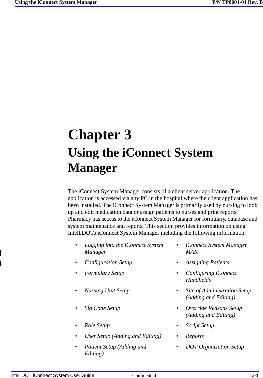 intelliDOT iConnect System User Guide Confidential 3-1Using the iConnect System Manager P/N TP0001-01 Rev. BChapter 3Using the iConnect System ManagerThe iConnect System Manager consists of a client server application. The application is accessed via any PC in the hospital where the client application has been installed. The iConnect System Manager is primarily used by nursing to look up and edit medication data or assign patients to nurses and print reports. Pharmacy has access to the iConnect System Manager for formulary, database and system maintenance and reports. This section provides information on using IntelliDOTs iConnect System Manager including the following information: •Logging into the iConnect System Manager •iConnect System Manager MAR•Configuration Setup •Assigning Patients•Formulary Setup •Configuring iConnect Handhelds•Nursing Unit Setup •Site of Administration Setup (Adding and Editing)•Sig Code Setup •Override Reasons Setup (Adding and Editing)•Role Setup •Script Setup•User Setup (Adding and Editing) •Reports•Patient Setup (Adding and Editing) •DOT Organization Setup