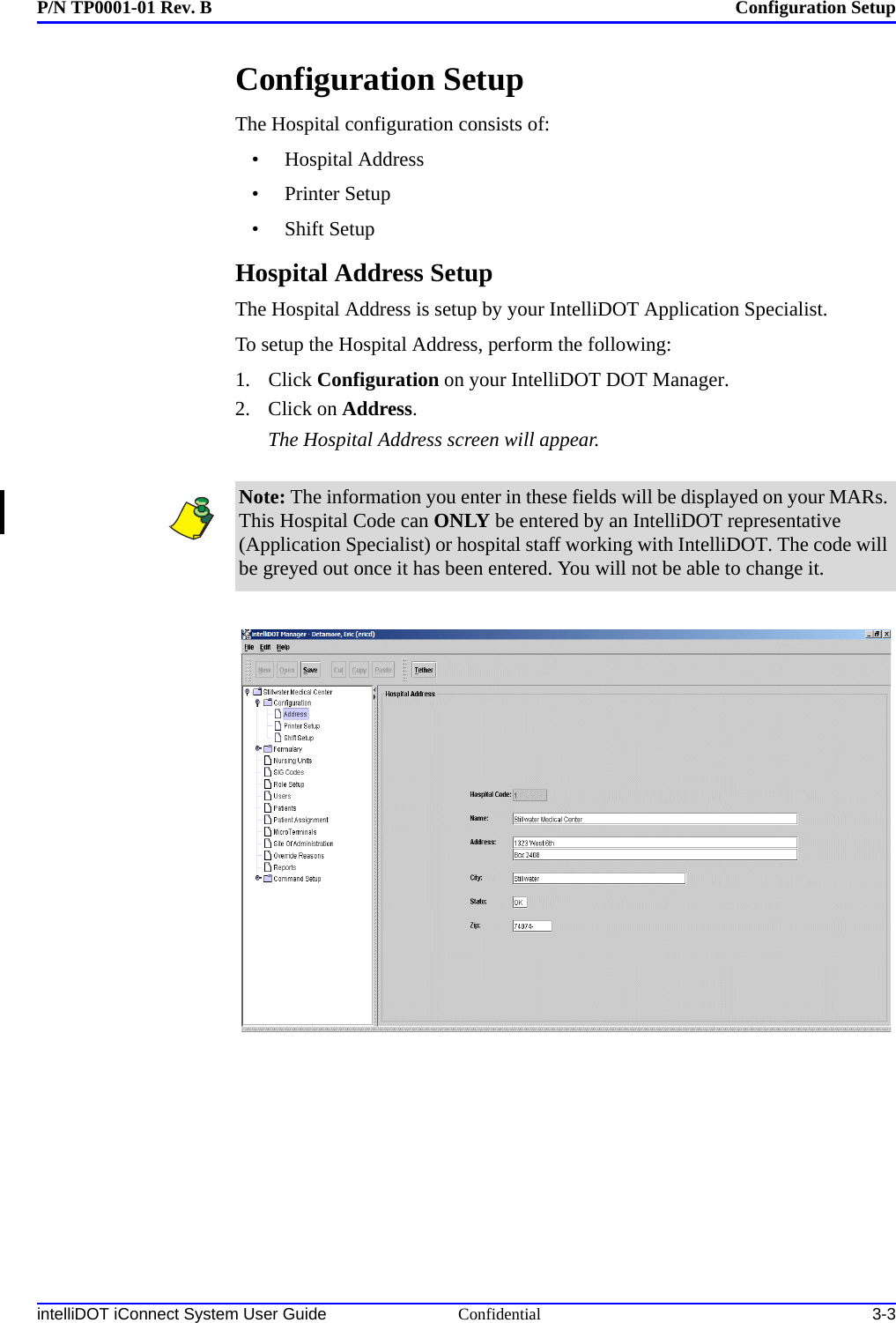 P/N TP0001-01 Rev. B Configuration SetupintelliDOT iConnect System User Guide Confidential 3-3Configuration SetupThe Hospital configuration consists of:• Hospital Address•Printer Setup•Shift SetupHospital Address SetupThe Hospital Address is setup by your IntelliDOT Application Specialist.To setup the Hospital Address, perform the following:1. Click Configuration on your IntelliDOT DOT Manager.2. Click on Address.The Hospital Address screen will appear.Note: The information you enter in these fields will be displayed on your MARs. This Hospital Code can ONLY be entered by an IntelliDOT representative (Application Specialist) or hospital staff working with IntelliDOT. The code will be greyed out once it has been entered. You will not be able to change it.