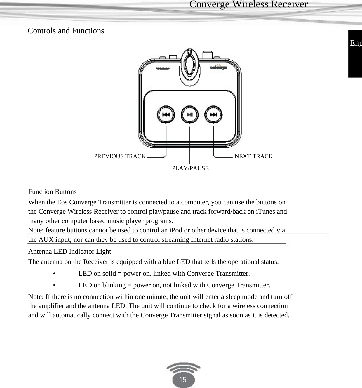 Converge Wireless Receiver Controls and Functions EngPREVIOUS TRACK PLAY/PAUSENEXT TRACK Function Buttons When the Eos Converge Transmitter is connected to a computer, you can use the buttons on the Converge Wireless Receiver to control play/pause and track forward/back on iTunes and many other computer based music player programs.Note: feature buttons cannot be used to control an iPod or other device that is connected via the AUX input; nor can they be used to control streaming Internet radio stations.Antenna LED Indicator LightThe antenna on the Receiver is equipped with a blue LED that tells the operational status. •    LED on solid = power on, linked with Converge Transmitter.•    LED on blinking = power on, not linked with Converge Transmitter. Note: If there is no connection within one minute, the unit will enter a sleep mode and turn off the amplifier and the antenna LED. The unit will continue to check for a wireless connection and will automatically connect with the Converge Transmitter signal as soon as it is detected. 15 