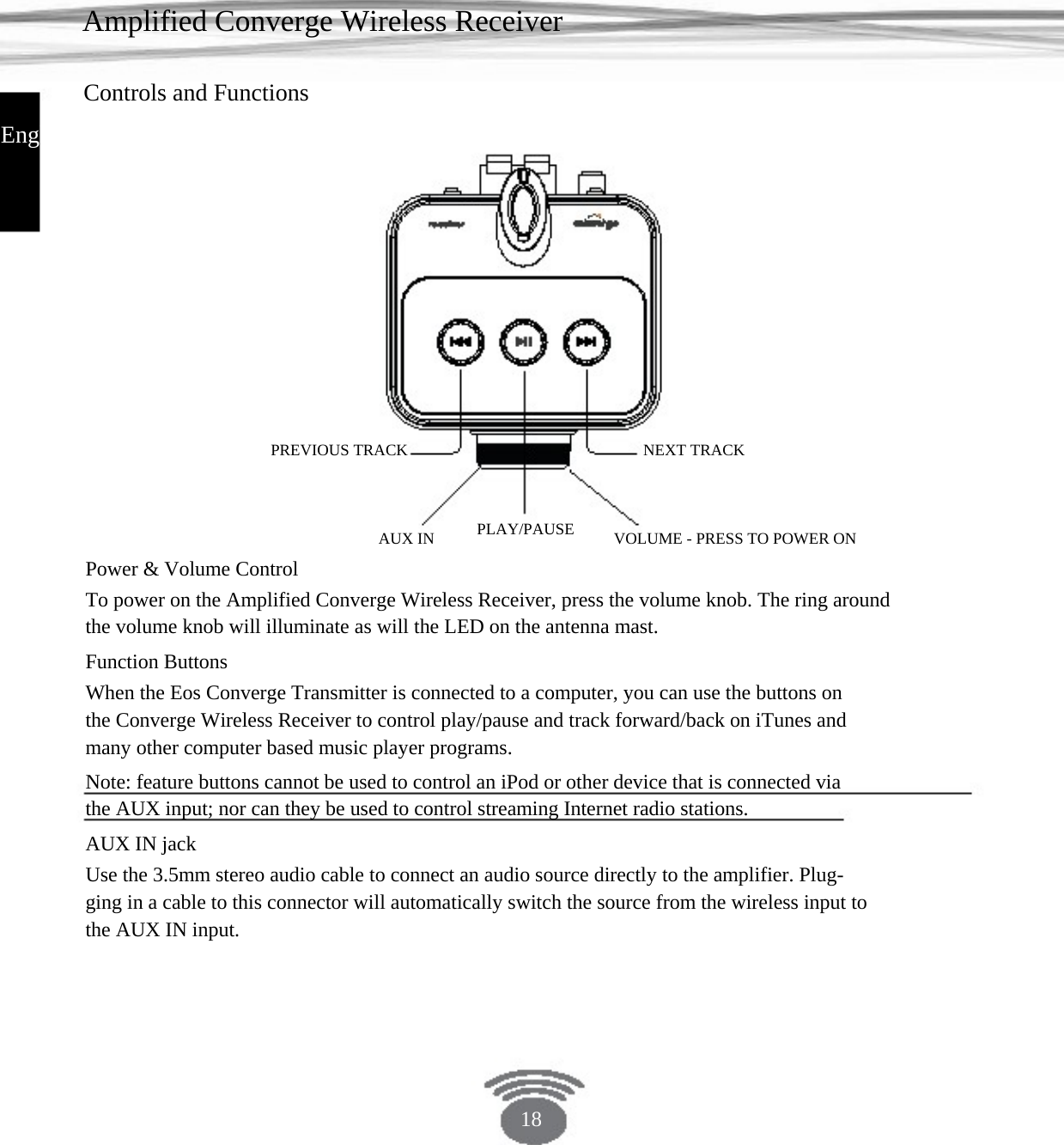 Amplified Converge Wireless Receiver Controls and Functions English PREVIOUS TRACK NEXT TRACKAUX IN PLAY/PAUSE VOLUME - PRESS TO POWER ON Power &amp; Volume Control To power on the Amplified Converge Wireless Receiver, press the volume knob. The ring aroundthe volume knob will illuminate as will the LED on the antenna mast.Function Buttons When the Eos Converge Transmitter is connected to a computer, you can use the buttons on the Converge Wireless Receiver to control play/pause and track forward/back on iTunes and many other computer based music player programs.Note: feature buttons cannot be used to control an iPod or other device that is connected via the AUX input; nor can they be used to control streaming Internet radio stations.AUX IN jack Use the 3.5mm stereo audio cable to connect an audio source directly to the amplifier. Plug- ging in a cable to this connector will automatically switch the source from the wireless input to the AUX IN input. 18 