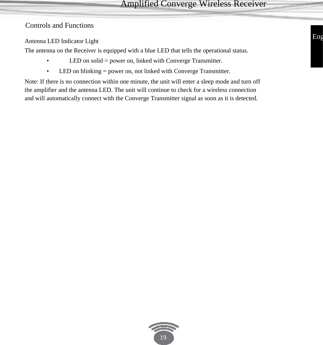 Amplified Converge Wireless Receiver Controls and Functions EngAntenna LED Indicator LightThe antenna on the Receiver is equipped with a blue LED that tells the operational status. •    LED on solid = power on, linked with Converge Transmitter.•   LED on blinking = power on, not linked with Converge Transmitter. Note: If there is no connection within one minute, the unit will enter a sleep mode and turn off the amplifier and the antenna LED. The unit will continue to check for a wireless connection and will automatically connect with the Converge Transmitter signal as soon as it is detected. 19 