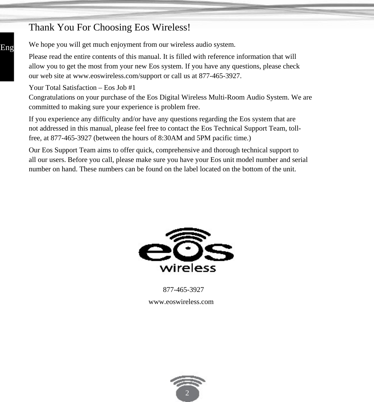 Thank You For Choosing Eos Wireless! English We hope you will get much enjoyment from our wireless audio system.Please read the entire contents of this manual. It is filled with reference information that will allow you to get the most from your new Eos system. If you have any questions, please check our web site at www.eoswireless.com/support or call us at 877-465-3927.Your Total Satisfaction – Eos Job #1 Congratulations on your purchase of the Eos Digital Wireless Multi-Room Audio System. We arecommitted to making sure your experience is problem free.If you experience any difficulty and/or have any questions regarding the Eos system that are not addressed in this manual, please feel free to contact the Eos Technical Support Team, toll- free, at 877-465-3927 (between the hours of 8:30AM and 5PM pacific time.)Our Eos Support Team aims to offer quick, comprehensive and thorough technical support to all our users. Before you call, please make sure you have your Eos unit model number and serial number on hand. These numbers can be found on the label located on the bottom of the unit. 877-465-3927www.eoswireless.com2 