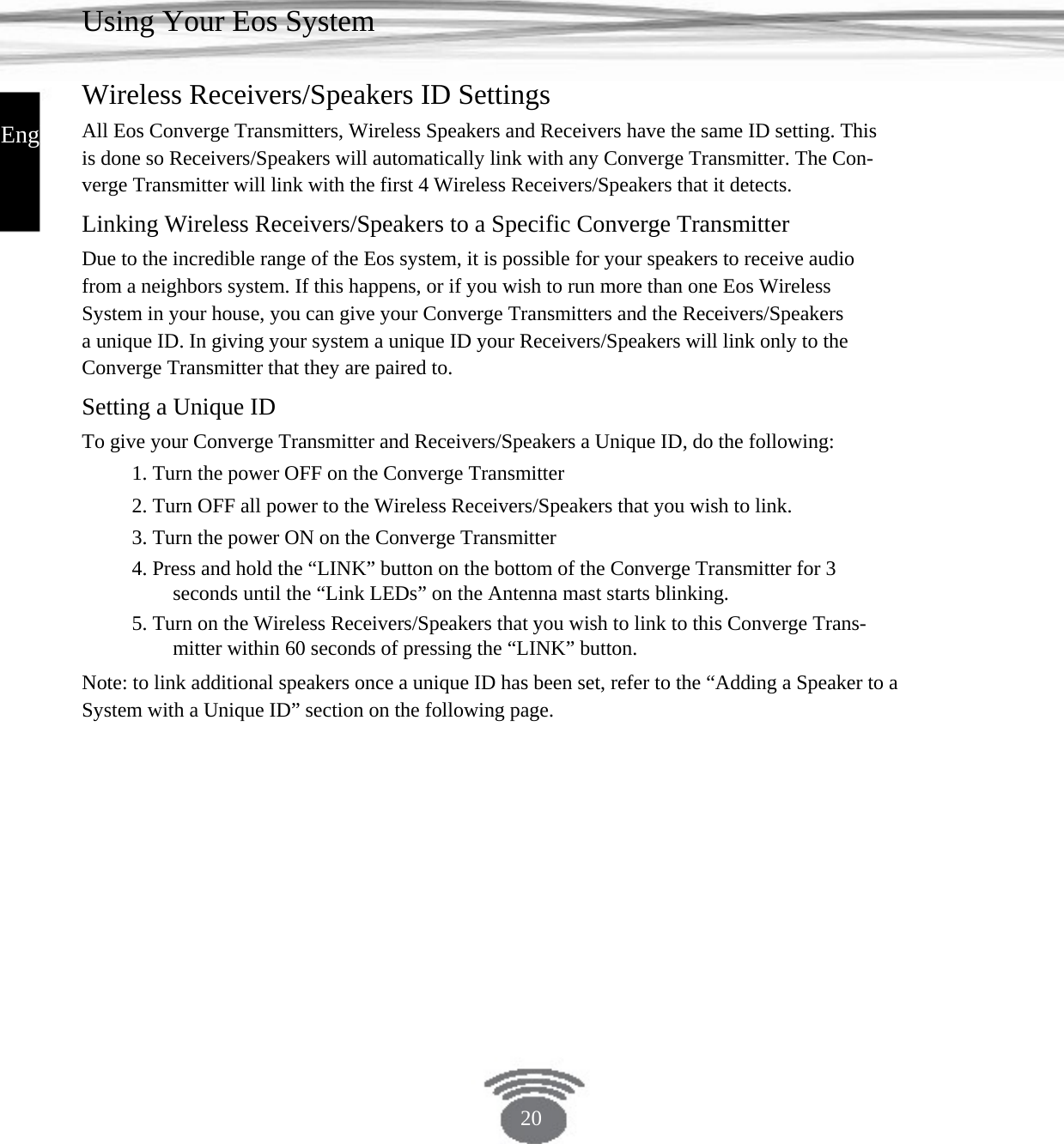 Using Your Eos System Wireless Receivers/Speakers ID Settings English All Eos Converge Transmitters, Wireless Speakers and Receivers have the same ID setting. This is done so Receivers/Speakers will automatically link with any Converge Transmitter. The Con- verge Transmitter will link with the first 4 Wireless Receivers/Speakers that it detects. Linking Wireless Receivers/Speakers to a Specific Converge Transmitter Due to the incredible range of the Eos system, it is possible for your speakers to receive audio from a neighbors system. If this happens, or if you wish to run more than one Eos Wireless System in your house, you can give your Converge Transmitters and the Receivers/Speakers a unique ID. In giving your system a unique ID your Receivers/Speakers will link only to the Converge Transmitter that they are paired to.Setting a Unique ID To give your Converge Transmitter and Receivers/Speakers a Unique ID, do the following: 1. Turn the power OFF on the Converge Transmitter2. Turn OFF all power to the Wireless Receivers/Speakers that you wish to link. 3. Turn the power ON on the Converge Transmitter4. Press and hold the “LINK” button on the bottom of the Converge Transmitter for 3 seconds until the “Link LEDs” on the Antenna mast starts blinking.5. Turn on the Wireless Receivers/Speakers that you wish to link to this Converge Trans- mitter within 60 seconds of pressing the “LINK” button.Note: to link additional speakers once a unique ID has been set, refer to the “Adding a Speaker to aSystem with a Unique ID” section on the following page.20 