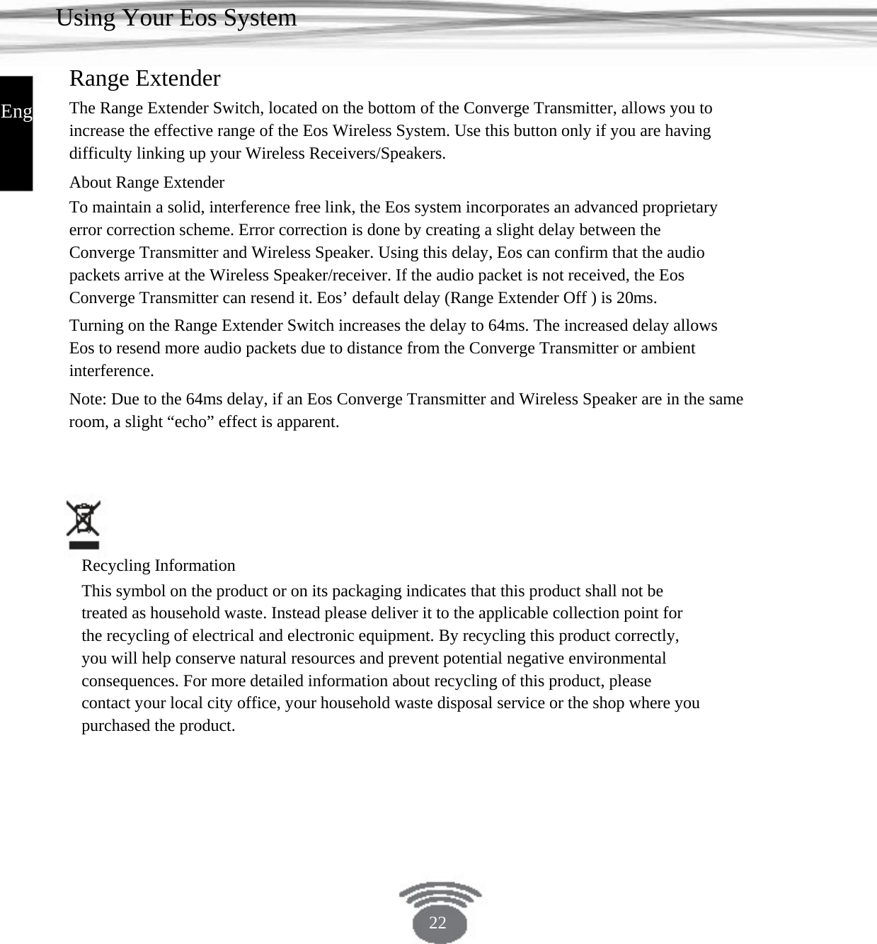 Using Your Eos System Range Extender English The Range Extender Switch, located on the bottom of the Converge Transmitter, allows you to increase the effective range of the Eos Wireless System. Use this button only if you are having difficulty linking up your Wireless Receivers/Speakers.About Range Extender To maintain a solid, interference free link, the Eos system incorporates an advanced proprietary error correction scheme. Error correction is done by creating a slight delay between the Converge Transmitter and Wireless Speaker. Using this delay, Eos can confirm that the audio packets arrive at the Wireless Speaker/receiver. If the audio packet is not received, the Eos Converge Transmitter can resend it. Eos’ default delay (Range Extender Off ) is 20ms. Turning on the Range Extender Switch increases the delay to 64ms. The increased delay allows Eos to resend more audio packets due to distance from the Converge Transmitter or ambient interference. Note: Due to the 64ms delay, if an Eos Converge Transmitter and Wireless Speaker are in the sameroom, a slight “echo” effect is apparent. Recycling Information This symbol on the product or on its packaging indicates that this product shall not be treated as household waste. Instead please deliver it to the applicable collection point for the recycling of electrical and electronic equipment. By recycling this product correctly, you will help conserve natural resources and prevent potential negative environmental consequences. For more detailed information about recycling of this product, please contact your local city office, your household waste disposal service or the shop where you purchased the product. 22 