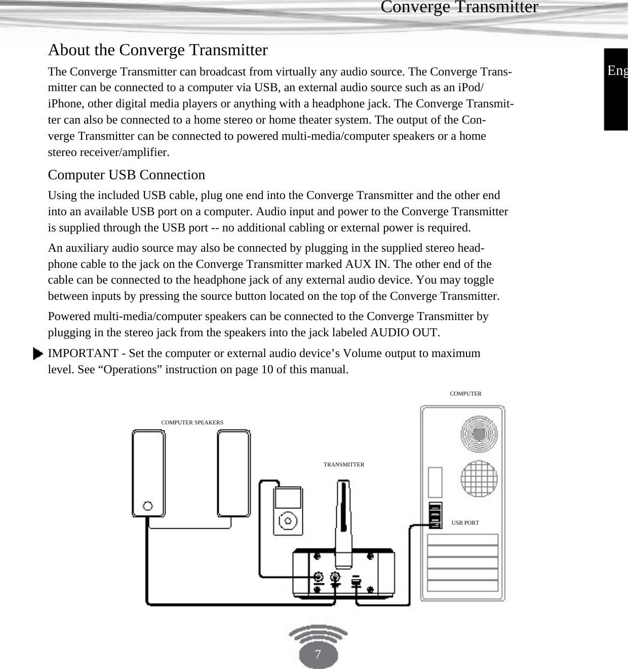 Converge Transmitter About the Converge Transmitter EngThe Converge Transmitter can broadcast from virtually any audio source. The Converge Trans- mitter can be connected to a computer via USB, an external audio source such as an iPod/ iPhone, other digital media players or anything with a headphone jack. The Converge Transmit- ter can also be connected to a home stereo or home theater system. The output of the Con- verge Transmitter can be connected to powered multi-media/computer speakers or a home stereo receiver/amplifier. Computer USB Connection Using the included USB cable, plug one end into the Converge Transmitter and the other end into an available USB port on a computer. Audio input and power to the Converge Transmitter is supplied through the USB port -- no additional cabling or external power is required. An auxiliary audio source may also be connected by plugging in the supplied stereo head- phone cable to the jack on the Converge Transmitter marked AUX IN. The other end of the cable can be connected to the headphone jack of any external audio device. You may toggle between inputs by pressing the source button located on the top of the Converge Transmitter. Powered multi-media/computer speakers can be connected to the Converge Transmitter by plugging in the stereo jack from the speakers into the jack labeled AUDIO OUT.IMPORTANT - Set the computer or external audio device’s Volume output to maximum level. See “Operations” instruction on page 10 of this manual.COMPUTER COMPUTER SPEAKERS TRANSMITTERUSB PORT 7 
