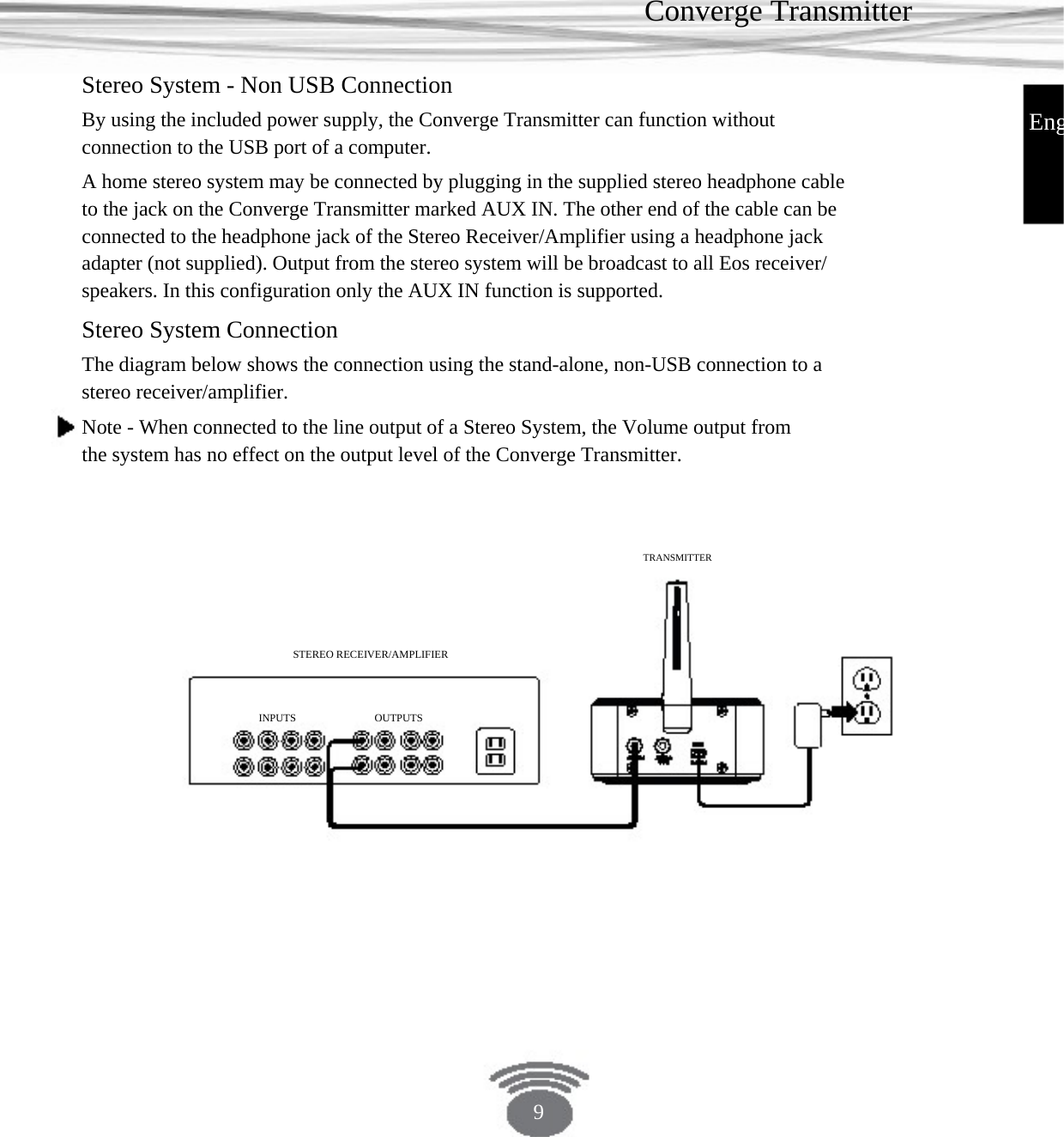 Converge Transmitter Stereo System - Non USB Connection By using the included power supply, the Converge Transmitter can function without connection to the USB port of a computer. A home stereo system may be connected by plugging in the supplied stereo headphone cable to the jack on the Converge Transmitter marked AUX IN. The other end of the cable can be connected to the headphone jack of the Stereo Receiver/Amplifier using a headphone jack adapter (not supplied). Output from the stereo system will be broadcast to all Eos receiver/ speakers. In this configuration only the AUX IN function is supported.EngStereo System Connection The diagram below shows the connection using the stand-alone, non-USB connection to a stereo receiver/amplifier. Note - When connected to the line output of a Stereo System, the Volume output from the system has no effect on the output level of the Converge Transmitter.TRANSMITTERSTEREO RECEIVER/AMPLIFIERINPUTS OUTPUTS 9 