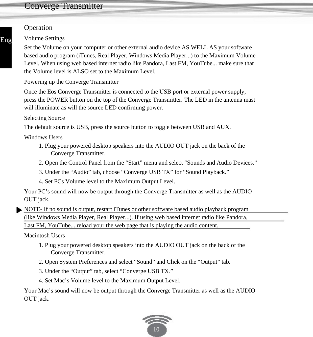 Converge Transmitter Operation Volume Settings Set the Volume on your computer or other external audio device AS WELL AS your software based audio program (iTunes, Real Player, Windows Media Player...) to the Maximum Volume Level. When using web based internet radio like Pandora, Last FM, YouTube... make sure that the Volume level is ALSO set to the Maximum Level.Powering up the Converge Transmitter Once the Eos Converge Transmitter is connected to the USB port or external power supply, press the POWER button on the top of the Converge Transmitter. The LED in the antenna mast will illuminate as will the source LED confirming power.Selecting Source The default source is USB, press the source button to toggle between USB and AUX. Windows Users 1. Plug your powered desktop speakers into the AUDIO OUT jack on the back of the Converge Transmitter. 2. Open the Control Panel from the “Start” menu and select “Sounds and Audio Devices.” 3. Under the “Audio” tab, choose “Converge USB TX” for “Sound Playback.” 4. Set PCs Volume level to the Maximum Output Level.Your PC’s sound will now be output through the Converge Transmitter as well as the AUDIO OUT jack. NOTE- If no sound is output, restart iTunes or other software based audio playback program (like Windows Media Player, Real Player...). If using web based internet radio like Pandora, Last FM, YouTube... reload your the web page that is playing the audio content.Macintosh Users 1. Plug your powered desktop speakers into the AUDIO OUT jack on the back of the Converge Transmitter. 2. Open System Preferences and select “Sound” and Click on the “Output” tab. 3. Under the “Output” tab, select “Converge USB TX.”4. Set Mac’s Volume level to the Maximum Output Level.Your Mac’s sound will now be output through the Converge Transmitter as well as the AUDIO OUT jack. English 10 