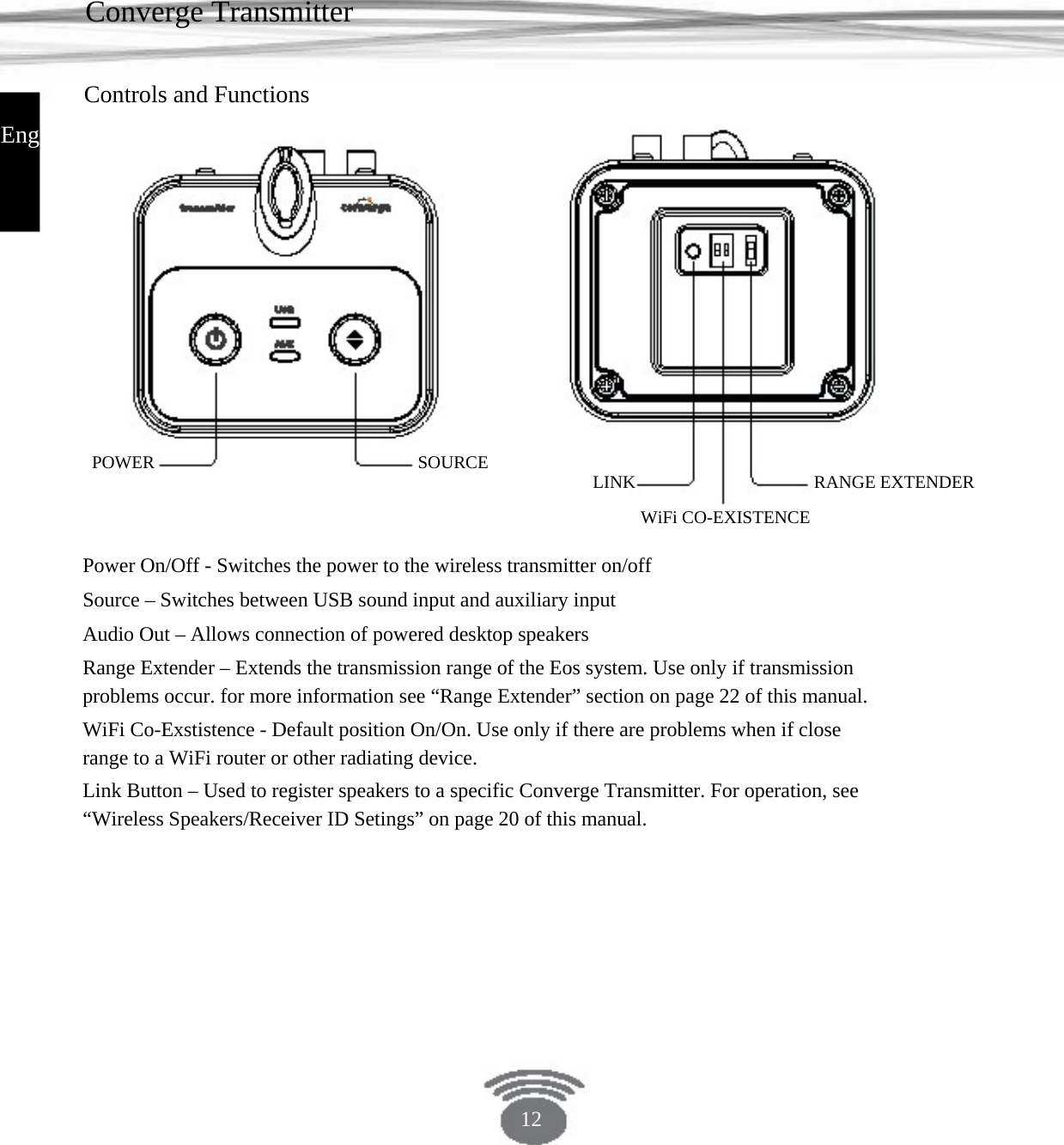 Converge Transmitter Controls and Functions English POWER SOURCE LINKWiFi CO-EXISTENCE RANGE EXTENDERPower On/Off - Switches the power to the wireless transmitter on/offSource – Switches between USB sound input and auxiliary inputAudio Out – Allows connection of powered desktop speakersRange Extender – Extends the transmission range of the Eos system. Use only if transmission problems occur. for more information see “Range Extender” section on page 22 of this manual. WiFi Co-Exstistence - Default position On/On. Use only if there are problems when if close range to a WiFi router or other radiating device.Link Button – Used to register speakers to a specific Converge Transmitter. For operation, see “Wireless Speakers/Receiver ID Setings” on page 20 of this manual.12 
