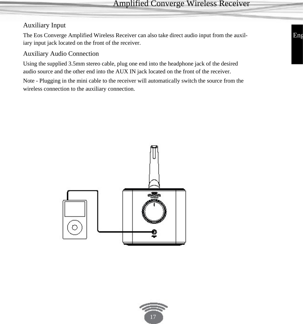 Amplified Converge Wireless Receiver Auxiliary Input EngThe Eos Converge Amplified Wireless Receiver can also take direct audio input from the auxil- iary input jack located on the front of the receiver.Auxiliary Audio Connection Using the supplied 3.5mm stereo cable, plug one end into the headphone jack of the desired audio source and the other end into the AUX IN jack located on the front of the receiver. Note - Plugging in the mini cable to the receiver will automatically switch the source from the wireless connection to the auxiliary connection.17 