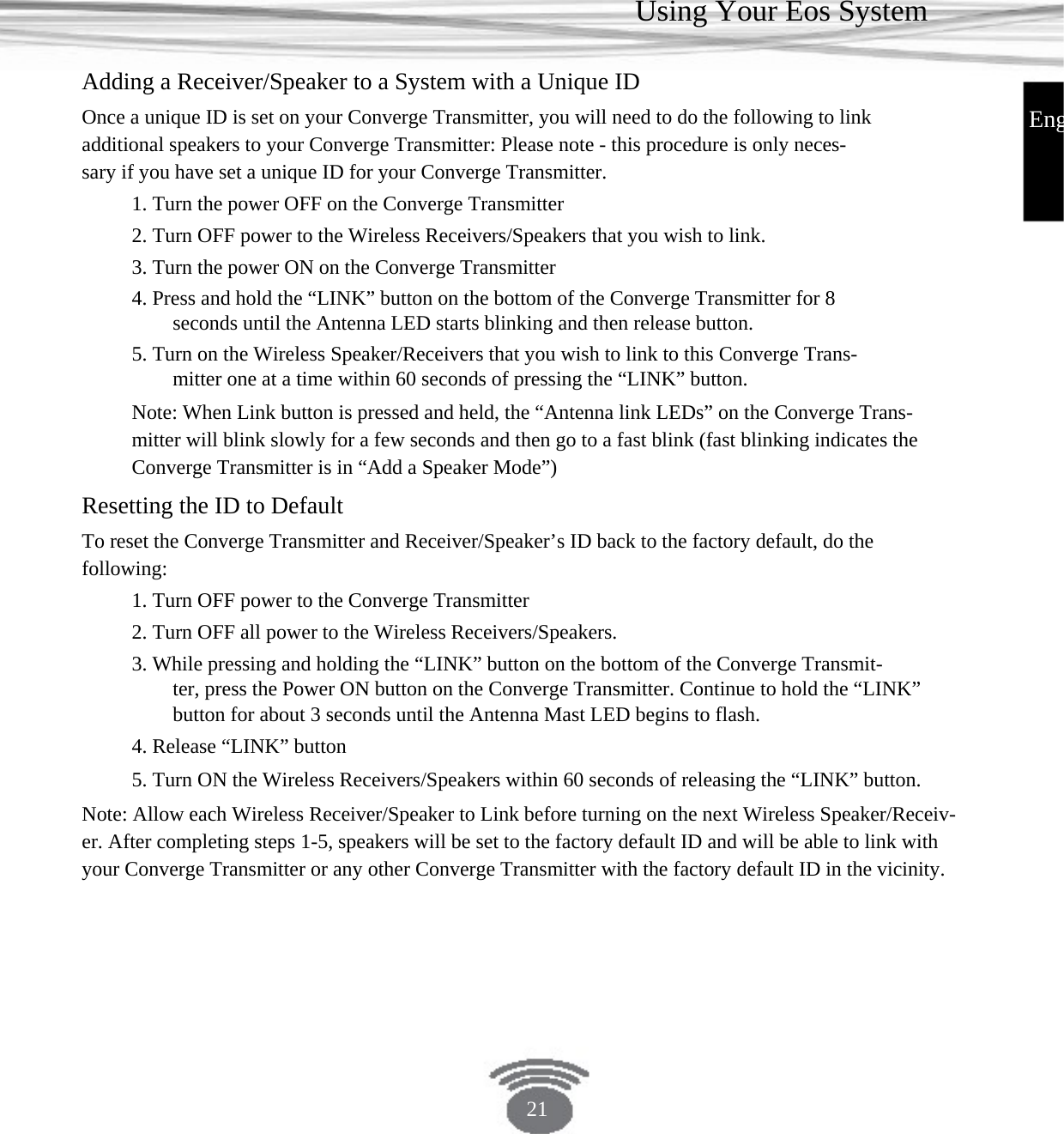 Using Your Eos System Adding a Receiver/Speaker to a System with a Unique ID Once a unique ID is set on your Converge Transmitter, you will need to do the following to link additional speakers to your Converge Transmitter: Please note - this procedure is only neces- sary if you have set a unique ID for your Converge Transmitter.1. Turn the power OFF on the Converge Transmitter2. Turn OFF power to the Wireless Receivers/Speakers that you wish to link. 3. Turn the power ON on the Converge Transmitter4. Press and hold the “LINK” button on the bottom of the Converge Transmitter for 8 seconds until the Antenna LED starts blinking and then release button. 5. Turn on the Wireless Speaker/Receivers that you wish to link to this Converge Trans- mitter one at a time within 60 seconds of pressing the “LINK” button.Note: When Link button is pressed and held, the “Antenna link LEDs” on the Converge Trans-mitter will blink slowly for a few seconds and then go to a fast blink (fast blinking indicates theConverge Transmitter is in “Add a Speaker Mode”)EngResetting the ID to Default To reset the Converge Transmitter and Receiver/Speaker’s ID back to the factory default, do the following: 1. Turn OFF power to the Converge Transmitter2. Turn OFF all power to the Wireless Receivers/Speakers.3. While pressing and holding the “LINK” button on the bottom of the Converge Transmit-ter, press the Power ON button on the Converge Transmitter. Continue to hold the “LINK”button for about 3 seconds until the Antenna Mast LED begins to flash. 4. Release “LINK” button 5. Turn ON the Wireless Receivers/Speakers within 60 seconds of releasing the “LINK” button.Note: Allow each Wireless Receiver/Speaker to Link before turning on the next Wireless Speaker/Receiv-er. After completing steps 1-5, speakers will be set to the factory default ID and will be able to link withyour Converge Transmitter or any other Converge Transmitter with the factory default ID in the vicinity.21 