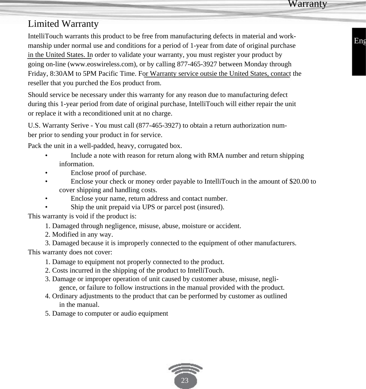Warranty Limited Warranty IntelliTouch warrants this product to be free from manufacturing defects in material and work- manship under normal use and conditions for a period of 1-year from date of original purchase in the United States. In order to validate your warranty, you must register your product by going on-line (www.eoswireless.com), or by calling 877-465-3927 between Monday through Friday, 8:30AM to 5PM Pacific Time. For Warranty service outsie the United States, contact the reseller that you purched the Eos product from.Should service be necessary under this warranty for any reason due to manufacturing defect during this 1-year period from date of original purchase, IntelliTouch will either repair the unit or replace it with a reconditioned unit at no charge.U.S. Warranty Serive - You must call (877-465-3927) to obtain a return authorization num- ber prior to sending your product in for service.Pack the unit in a well-padded, heavy, corrugated box.•    Include a note with reason for return along with RMA number and return shippinginformation. •    Enclose proof of purchase. •    Enclose your check or money order payable to IntelliTouch in the amount of $20.00 tocover shipping and handling costs.•    Enclose your name, return address and contact number.•    Ship the unit prepaid via UPS or parcel post (insured).This warranty is void if the product is: 1. Damaged through negligence, misuse, abuse, moisture or accident.2. Modified in any way.3. Damaged because it is improperly connected to the equipment of other manufacturers. This warranty does not cover:1. Damage to equipment not properly connected to the product.2. Costs incurred in the shipping of the product to IntelliTouch.3. Damage or improper operation of unit caused by customer abuse, misuse, negli- gence, or failure to follow instructions in the manual provided with the product. 4. Ordinary adjustments to the product that can be performed by customer as outlined in the manual. 5. Damage to computer or audio equipmentEng23 