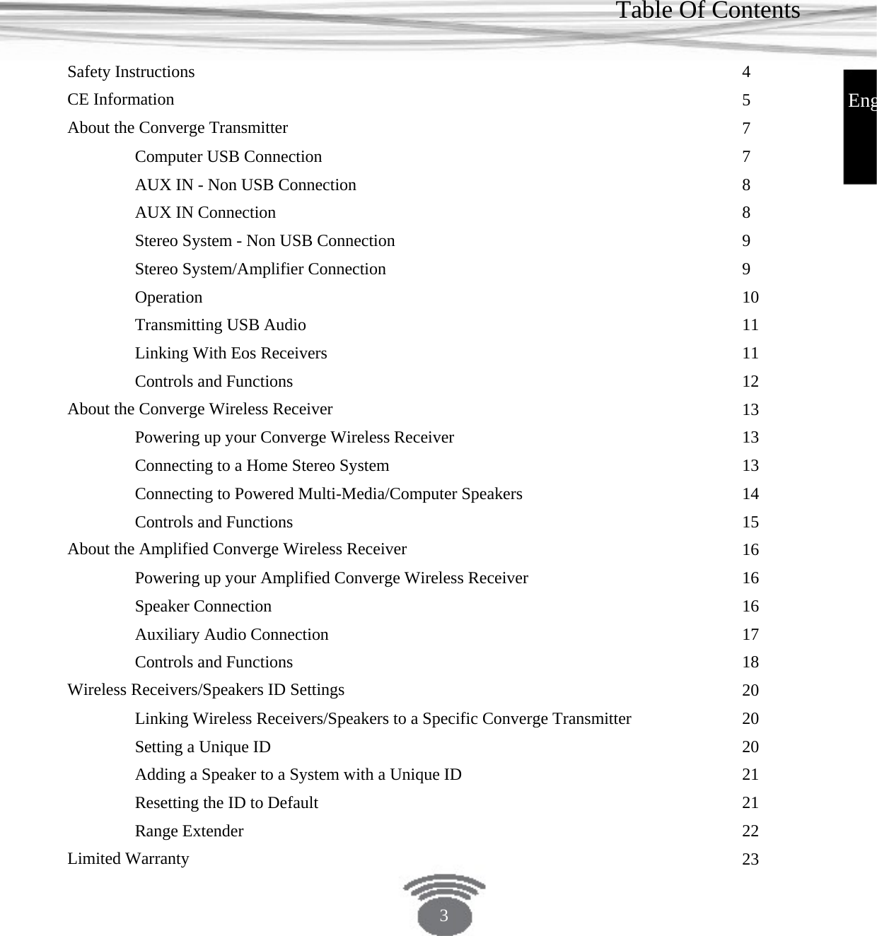 Table Of Contents Safety Instructions CE Information About the Converge Transmitter Computer USB Connection AUX IN - Non USB Connection AUX IN Connection Stereo System - Non USB ConnectionStereo System/Amplifier ConnectionOperation Transmitting USB Audio Linking With Eos Receivers Controls and Functions About the Converge Wireless Receiver Powering up your Converge Wireless ReceiverConnecting to a Home Stereo SystemConnecting to Powered Multi-Media/Computer SpeakersControls and Functions About the Amplified Converge Wireless ReceiverPowering up your Amplified Converge Wireless ReceiverSpeaker Connection Auxiliary Audio Connection Controls and Functions Wireless Receivers/Speakers ID Settings Linking Wireless Receivers/Speakers to a Specific Converge Transmitter Setting a Unique IDAdding a Speaker to a System with a Unique IDResetting the ID to Default Range Extender Limited Warranty 45778899101111121313131415161616171820202021212223Eng3 