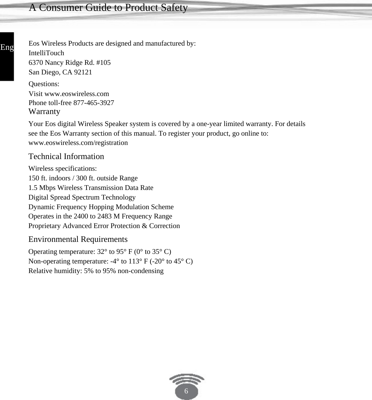 A Consumer Guide to Product Safety Eos Wireless Products are designed and manufactured by:IntelliTouch 6370 Nancy Ridge Rd. #105San Diego, CA 92121 Questions: Visit www.eoswireless.com Phone toll-free 877-465-3927English Warranty Your Eos digital Wireless Speaker system is covered by a one-year limited warranty. For details see the Eos Warranty section of this manual. To register your product, go online to: www.eoswireless.com/registration Technical Information Wireless specifications: 150 ft. indoors / 300 ft. outside Range 1.5 Mbps Wireless Transmission Data Rate Digital Spread Spectrum Technology Dynamic Frequency Hopping Modulation SchemeOperates in the 2400 to 2483 M Frequency RangeProprietary Advanced Error Protection &amp; CorrectionEnvironmental Requirements Operating temperature: 32° to 95° F (0° to 35° C)Non-operating temperature: -4° to 113° F (-20° to 45° C)Relative humidity: 5% to 95% non-condensing6 