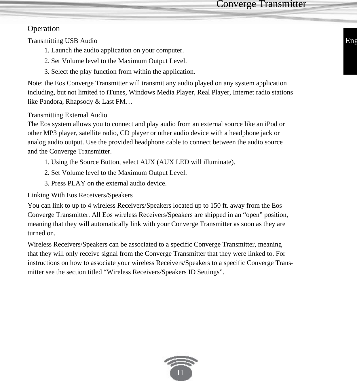 Converge Transmitter Operation EngTransmitting USB Audio 1. Launch the audio application on your computer.2. Set Volume level to the Maximum Output Level.3. Select the play function from within the application.Note: the Eos Converge Transmitter will transmit any audio played on any system application including, but not limited to iTunes, Windows Media Player, Real Player, Internet radio stations like Pandora, Rhapsody &amp; Last FM… Transmitting External AudioThe Eos system allows you to connect and play audio from an external source like an iPod or other MP3 player, satellite radio, CD player or other audio device with a headphone jack or analog audio output. Use the provided headphone cable to connect between the audio source and the Converge Transmitter. 1. Using the Source Button, select AUX (AUX LED will illuminate).2. Set Volume level to the Maximum Output Level.3. Press PLAY on the external audio device.Linking With Eos Receivers/Speakers You can link to up to 4 wireless Receivers/Speakers located up to 150 ft. away from the Eos Converge Transmitter. All Eos wireless Receivers/Speakers are shipped in an “open” position, meaning that they will automatically link with your Converge Transmitter as soon as they are turned on. Wireless Receivers/Speakers can be associated to a specific Converge Transmitter, meaning that they will only receive signal from the Converge Transmitter that they were linked to. For instructions on how to associate your wireless Receivers/Speakers to a specific Converge Trans- mitter see the section titled “Wireless Receivers/Speakers ID Settings”.11 