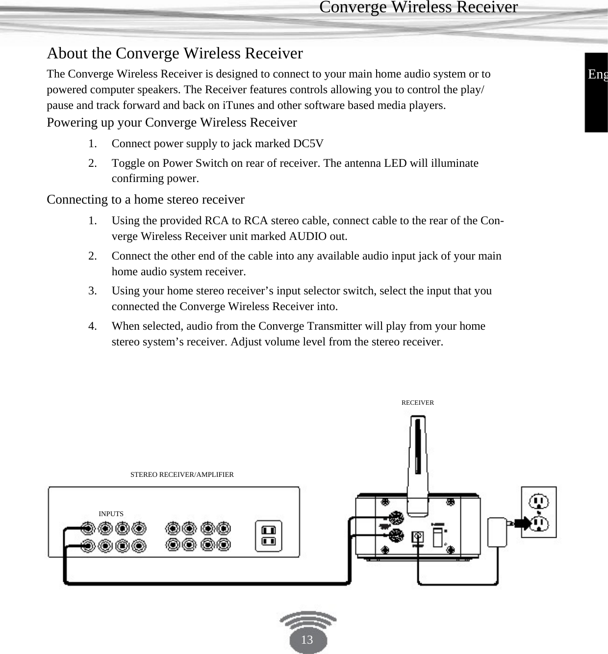 Converge Wireless Receiver About the Converge Wireless Receiver EngThe Converge Wireless Receiver is designed to connect to your main home audio system or to powered computer speakers. The Receiver features controls allowing you to control the play/ pause and track forward and back on iTunes and other software based media players. Powering up your Converge Wireless Receiver 1. 2. Connect power supply to jack marked DC5VToggle on Power Switch on rear of receiver. The antenna LED will illuminate confirming power. Using the provided RCA to RCA stereo cable, connect cable to the rear of the Con-verge Wireless Receiver unit marked AUDIO out.Connect the other end of the cable into any available audio input jack of your main home audio system receiver. Using your home stereo receiver’s input selector switch, select the input that you connected the Converge Wireless Receiver into.When selected, audio from the Converge Transmitter will play from your home stereo system’s receiver. Adjust volume level from the stereo receiver. Connecting to a home stereo receiver 1. 2. 3. 4. RECEIVER STEREO RECEIVER/AMPLIFIER INPUTS 13 