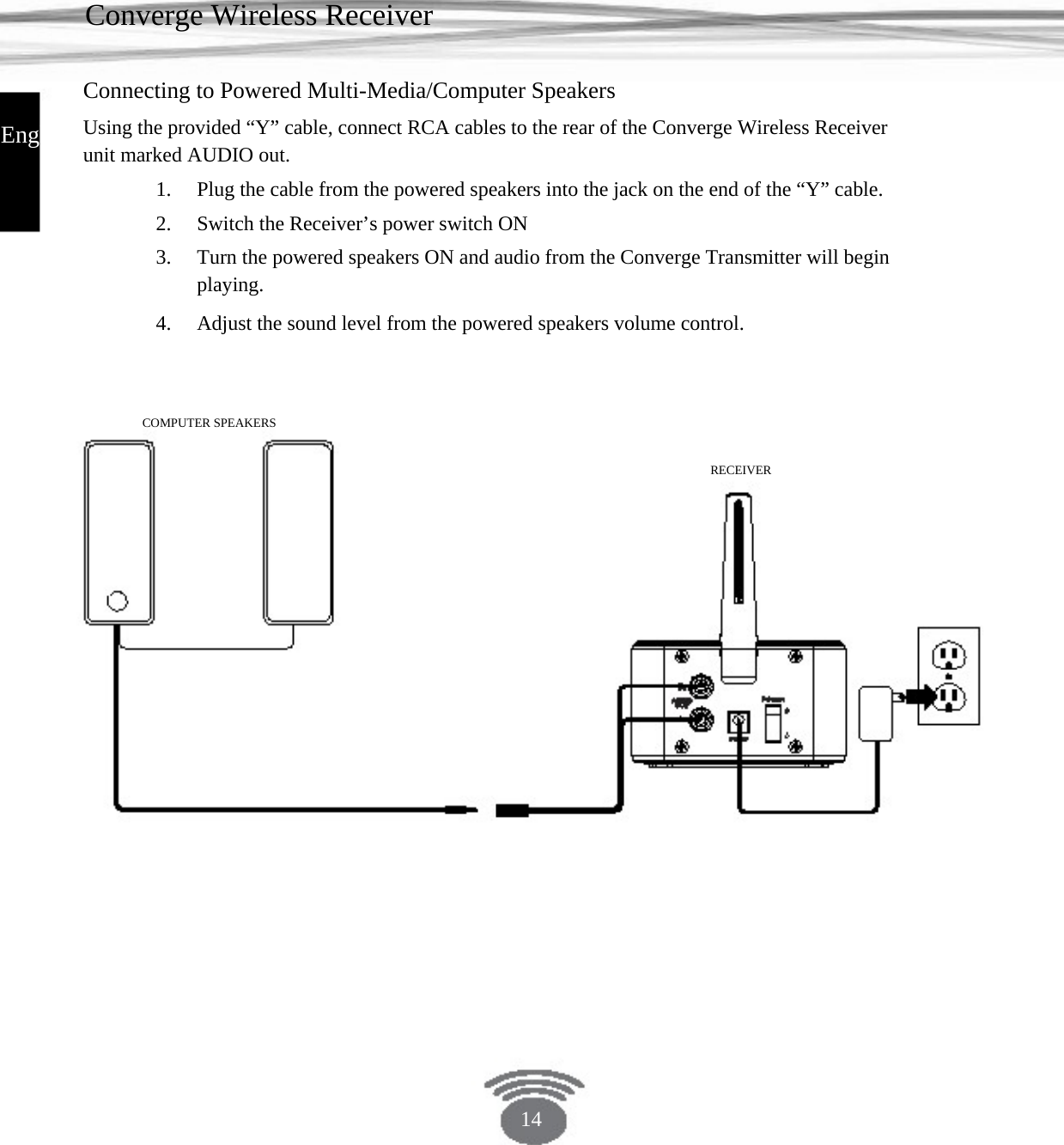 Converge Wireless Receiver Connecting to Powered Multi-Media/Computer Speakers English Using the provided “Y” cable, connect RCA cables to the rear of the Converge Wireless Receiverunit marked AUDIO out. 1. 2. 3. 4. Plug the cable from the powered speakers into the jack on the end of the “Y” cable.Switch the Receiver’s power switch ONTurn the powered speakers ON and audio from the Converge Transmitter will beginplaying. Adjust the sound level from the powered speakers volume control.COMPUTER SPEAKERS RECEIVER 14 
