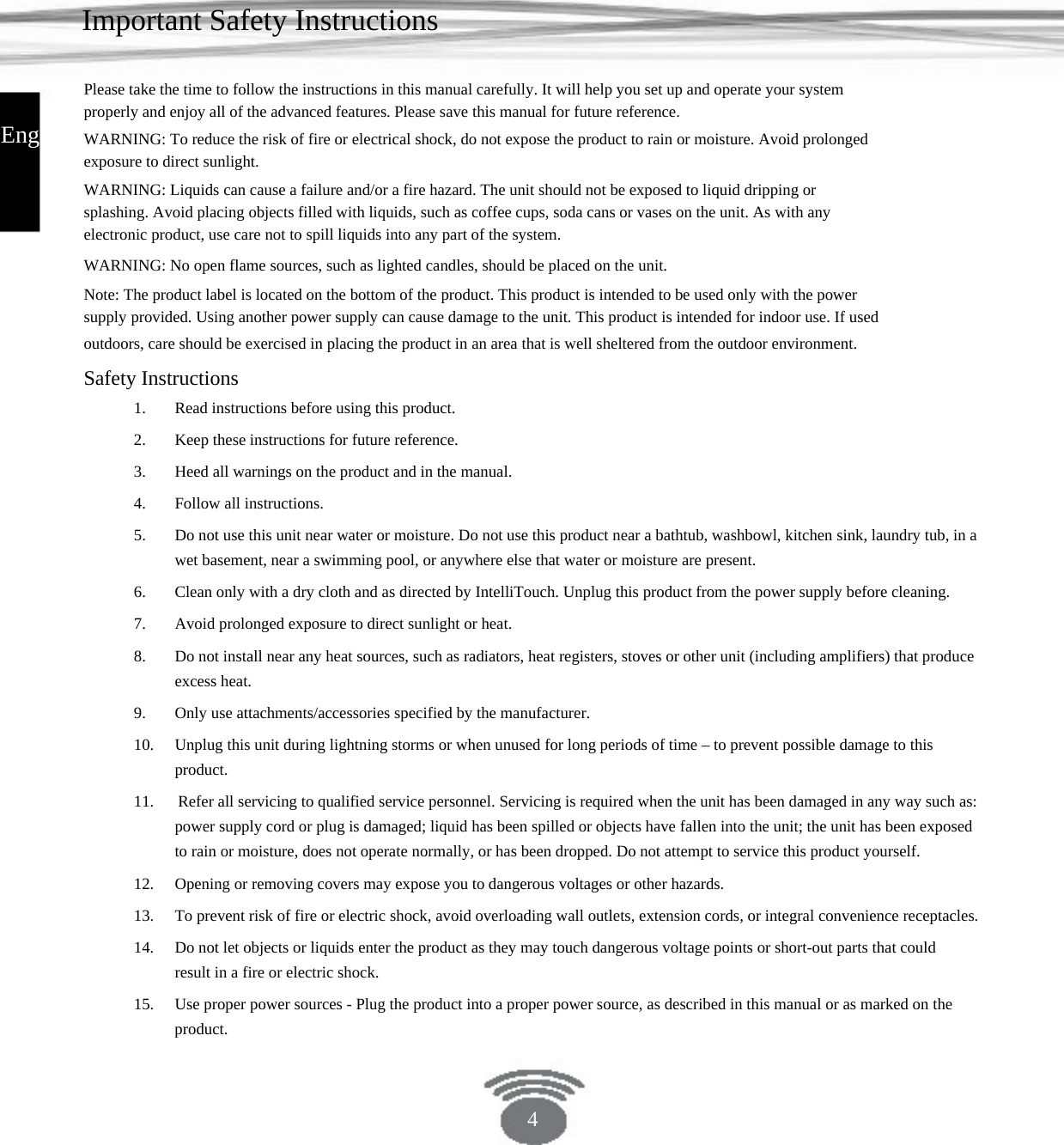 Important Safety Instructions English Please take the time to follow the instructions in this manual carefully. It will help you set up and operate your system properly and enjoy all of the advanced features. Please save this manual for future reference.WARNING: To reduce the risk of fire or electrical shock, do not expose the product to rain or moisture. Avoid prolonged exposure to direct sunlight. WARNING: Liquids can cause a failure and/or a fire hazard. The unit should not be exposed to liquid dripping or splashing. Avoid placing objects filled with liquids, such as coffee cups, soda cans or vases on the unit. As with any electronic product, use care not to spill liquids into any part of the system.WARNING: No open flame sources, such as lighted candles, should be placed on the unit.Note: The product label is located on the bottom of the product. This product is intended to be used only with the power supply provided. Using another power supply can cause damage to the unit. This product is intended for indoor use. If used outdoors, care should be exercised in placing the product in an area that is well sheltered from the outdoor environment. Safety Instructions 1. 2. 3. 4. 5. 6. 7. 8. 9. 10. 11. Read instructions before using this product.Keep these instructions for future reference.Heed all warnings on the product and in the manual.Follow all instructions.Do not use this unit near water or moisture. Do not use this product near a bathtub, washbowl, kitchen sink, laundry tub, in awet basement, near a swimming pool, or anywhere else that water or moisture are present. Clean only with a dry cloth and as directed by IntelliTouch. Unplug this product from the power supply before cleaning.Avoid prolonged exposure to direct sunlight or heat.Do not install near any heat sources, such as radiators, heat registers, stoves or other unit (including amplifiers) that produceexcess heat. Only use attachments/accessories specified by the manufacturer.Unplug this unit during lightning storms or when unused for long periods of time – to prevent possible damage to thisproduct. Refer all servicing to qualified service personnel. Servicing is required when the unit has been damaged in any way such as:power supply cord or plug is damaged; liquid has been spilled or objects have fallen into the unit; the unit has been exposedto rain or moisture, does not operate normally, or has been dropped. Do not attempt to service this product yourself.Opening or removing covers may expose you to dangerous voltages or other hazards.To prevent risk of fire or electric shock, avoid overloading wall outlets, extension cords, or integral convenience receptacles.Do not let objects or liquids enter the product as they may touch dangerous voltage points or short-out parts that couldresult in a fire or electric shock. Use proper power sources - Plug the product into a proper power source, as described in this manual or as marked on theproduct. 12. 13. 14. 15. 4 