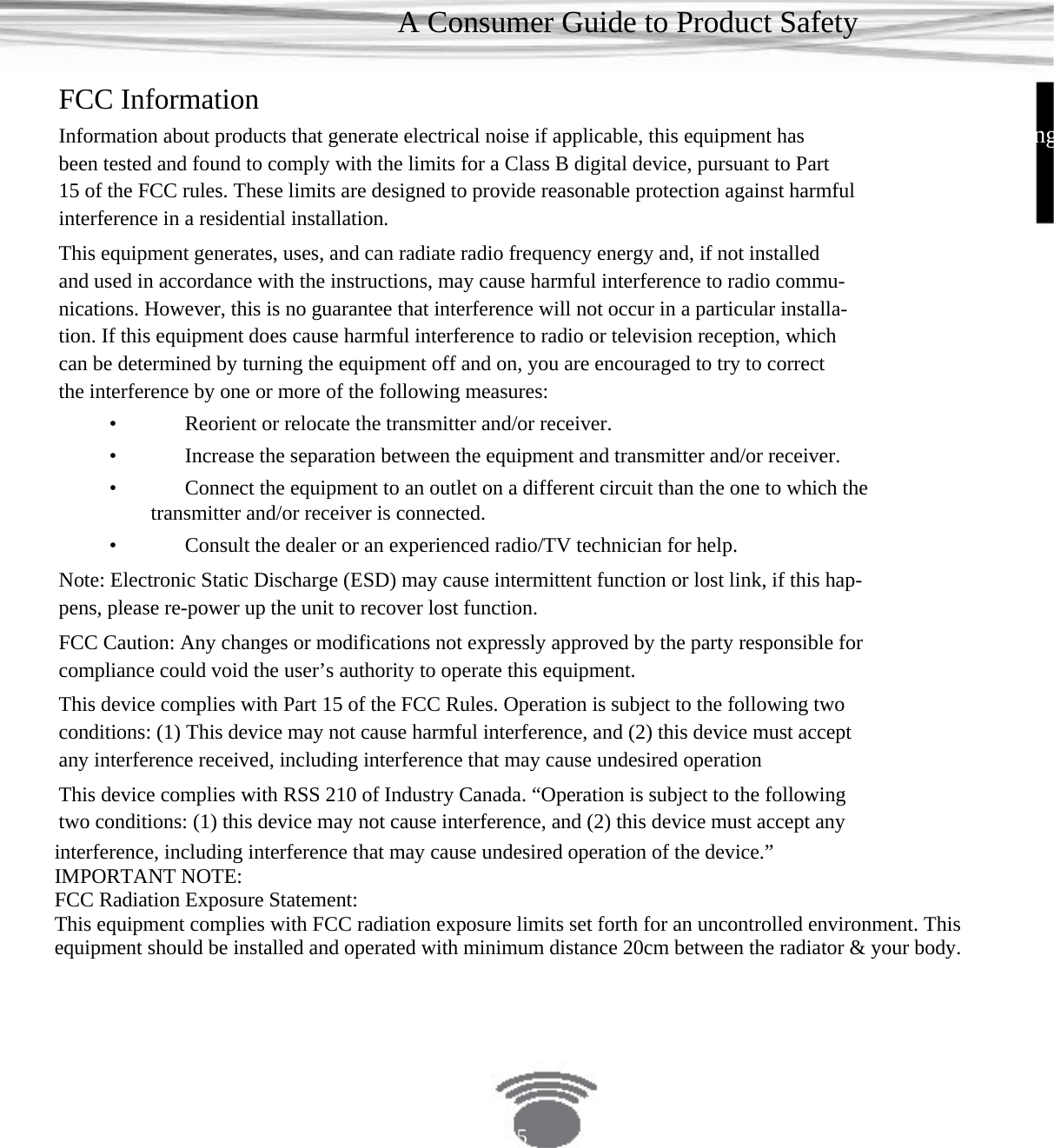 A Consumer Guide to Product Safety FCC Information EngInformation about products that generate electrical noise if applicable, this equipment has been tested and found to comply with the limits for a Class B digital device, pursuant to Part 15 of the FCC rules. These limits are designed to provide reasonable protection against harmful interference in a residential installation. This equipment generates, uses, and can radiate radio frequency energy and, if not installed and used in accordance with the instructions, may cause harmful interference to radio commu- nications. However, this is no guarantee that interference will not occur in a particular installa- tion. If this equipment does cause harmful interference to radio or television reception, which can be determined by turning the equipment off and on, you are encouraged to try to correct the interference by one or more of the following measures:•    Reorient or relocate the transmitter and/or receiver.•    Increase the separation between the equipment and transmitter and/or receiver. •    Connect the equipment to an outlet on a different circuit than the one to which thetransmitter and/or receiver is connected.•    Consult the dealer or an experienced radio/TV technician for help.Note: Electronic Static Discharge (ESD) may cause intermittent function or lost link, if this hap- pens, please re-power up the unit to recover lost function.FCC Caution: Any changes or modifications not expressly approved by the party responsible for compliance could void the user’s authority to operate this equipment.This device complies with Part 15 of the FCC Rules. Operation is subject to the following two conditions: (1) This device may not cause harmful interference, and (2) this device must accept any interference received, including interference that may cause undesired operation This device complies with RSS 210 of Industry Canada. “Operation is subject to the following two conditions: (1) this device may not cause interference, and (2) this device must accept any interference, including interference that may cause undesired operation of the device.” IMPORTANT NOTE:   FCC Radiation Exposure Statement:   This equipment complies with FCC radiation exposure limits set forth for an uncontrolled environment. This equipment should be installed and operated with minimum distance 20cm between the radiator &amp; your body.       5 
