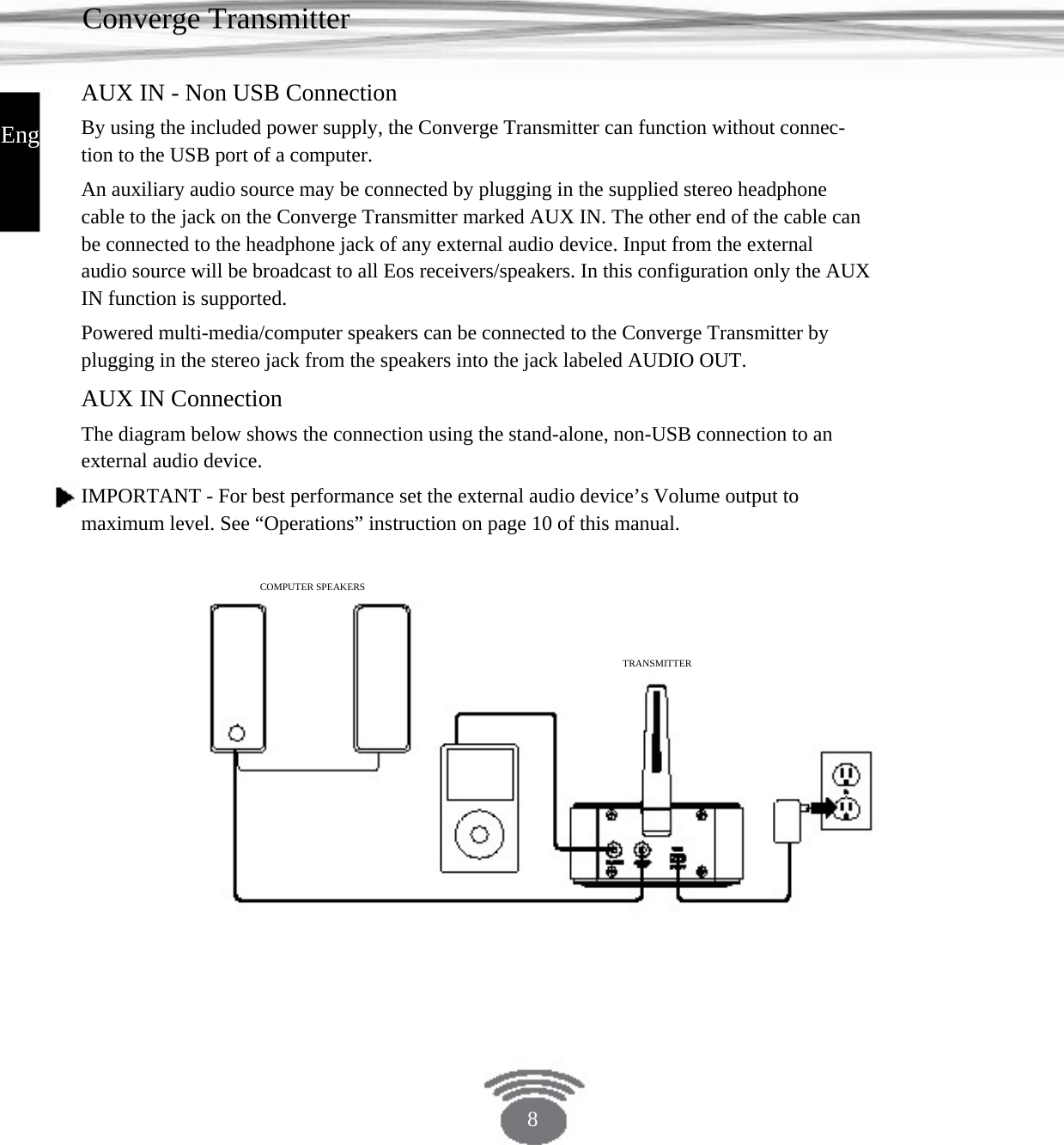 Converge Transmitter AUX IN - Non USB Connection English By using the included power supply, the Converge Transmitter can function without connec- tion to the USB port of a computer. An auxiliary audio source may be connected by plugging in the supplied stereo headphone cable to the jack on the Converge Transmitter marked AUX IN. The other end of the cable can be connected to the headphone jack of any external audio device. Input from the external audio source will be broadcast to all Eos receivers/speakers. In this configuration only the AUX IN function is supported. Powered multi-media/computer speakers can be connected to the Converge Transmitter by plugging in the stereo jack from the speakers into the jack labeled AUDIO OUT.AUX IN Connection The diagram below shows the connection using the stand-alone, non-USB connection to an external audio device. IMPORTANT - For best performance set the external audio device’s Volume output to maximum level. See “Operations” instruction on page 10 of this manual.COMPUTER SPEAKERS TRANSMITTER8 