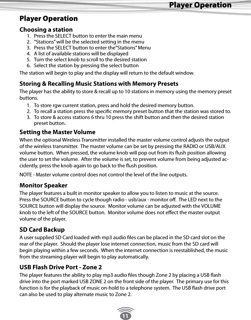 11Player OperationPlayer OperationChoosing a station1.  Press the SELECT button to enter the main menu2.  “Stations” will be the selected setting in the menu3.  Press the SELECT button to enter the“Stations” Menu 4.  A list of available stations will be displayed5.  Turn the select knob to scroll to the desired station6.  Select the station by pressing the select buttonThe station will begin to play and the display will return to the default window.Storing &amp; Recalling Music Stations with Memory PresetsThe player has the ability to store &amp; recall up to 10 stations in memory using the memory preset buttons.   1.  To store rgw current station, press and hold the desired memory button.  2.  To recall a station press the specic memory preset button that the station was stored to. 3.  To store &amp; access stations 6 thru 10 press the shift button and then the desired station preset button.Setting the Master VolumeWhen the optional Wireless Transmitter installed the master volume control adjusts the output of the wireless transmitter.  The master volume can be set by pressing the RADIO or USB/AUX volume button.  When pressed, the volume knob will pop out from its ush position allowing the user to set the volume.  After the volume is set, to prevent volume from being adjusted ac-cidently, press the knob again to go back to the ush position. NOTE - Master volume control does not control the level of the line outputs.Monitor SpeakerThe player features a built in monitor speaker to allow you to listen to music at the source.  Press the SOURCE button to cycle though radio - usb/aux - monitor o.  The LED next to the SOURCE button will display the source.  Monitor volume can be adjusted with the VOLUME knob to the left of the SOURCE button.  Monitor volume does not eect the master output volume of the player.SD Card BackupA user supplied SD Card loaded with mp3 audio les can be placed in the SD card slot on the rear of the player.  Should the player lose internet connection, music from the SD card will begin playing within a few seconds.  When the internet connection is reestablished, the music from the streaming player will begin to play automatically. USB Flash Drive Port - Zone 2The player features the ability to play mp3 audio les though Zone 2 by placing a USB ash drive into the port marked USB ZONE 2 on the front side of the player.  The primary use for this function is for the playback of music on-hold to a telephone system.  The USB ash drive port can also be used to play alternate music to Zone 2.