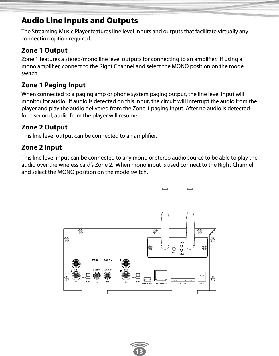 13Audio Line Inputs and Outputs The Streaming Music Player features line level inputs and outputs that facilitate virtually any connection option required. Zone 1 OutputZone 1 features a stereo/mono line level outputs for connecting to an amplier.  If using a mono amplier, connect to the Right Channel and select the MONO position on the mode switch.Zone 1 Paging Input When connected to a paging amp or phone system paging output, the line level input will monitor for audio.  If audio is detected on this input, the circuit will interrupt the audio from the player and play the audio delivered from the Zone 1 paging input. After no audio is detected for 1 second, audio from the player will resume. Zone 2 Output This line level output can be connected to an amplier.Zone 2 InputThis line level input can be connected to any mono or stereo audio source to be able to play the audio over the wireless card’s Zone 2.  When mono input is used connect to the Right Channel and select the MONO position on the mode switch.