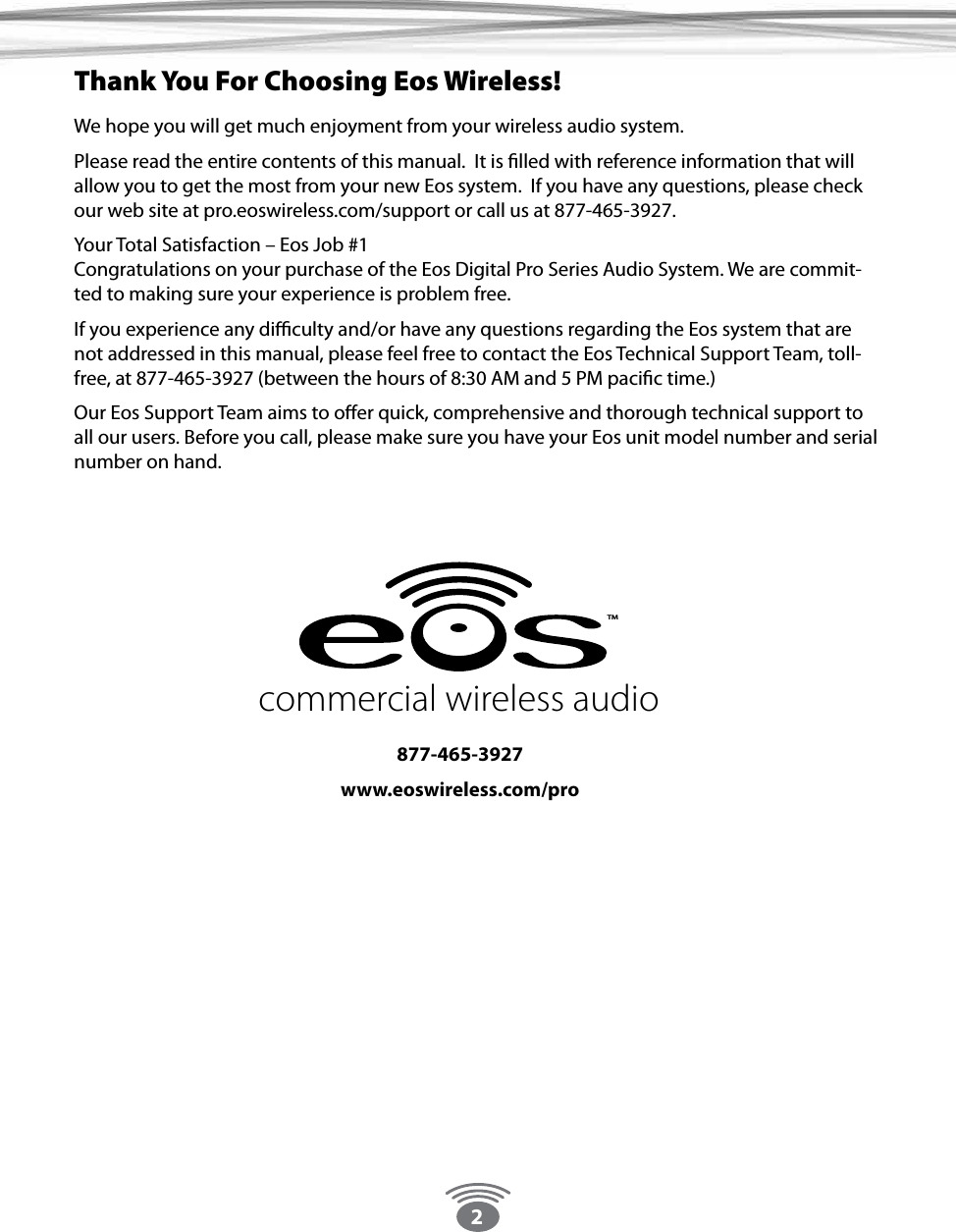 2We hope you will get much enjoyment from your wireless audio system.Please read the entire contents of this manual.  It is lled with reference information that will allow you to get the most from your new Eos system.  If you have any questions, please check our web site at pro.eoswireless.com/support or call us at 877-465-3927.Your Total Satisfaction – Eos Job #1 Congratulations on your purchase of the Eos Digital Pro Series Audio System. We are commit-ted to making sure your experience is problem free.If you experience any diculty and/or have any questions regarding the Eos system that are not addressed in this manual, please feel free to contact the Eos Technical Support Team, toll-free, at 877-465-3927 (between the hours of 8:30 AM and 5 PM pacic time.) Our Eos Support Team aims to oer quick, comprehensive and thorough technical support to all our users. Before you call, please make sure you have your Eos unit model number and serial number on hand.  Thank You For Choosing Eos Wireless!877-465-3927www.eoswireless.com/procommercial wireless audioTM