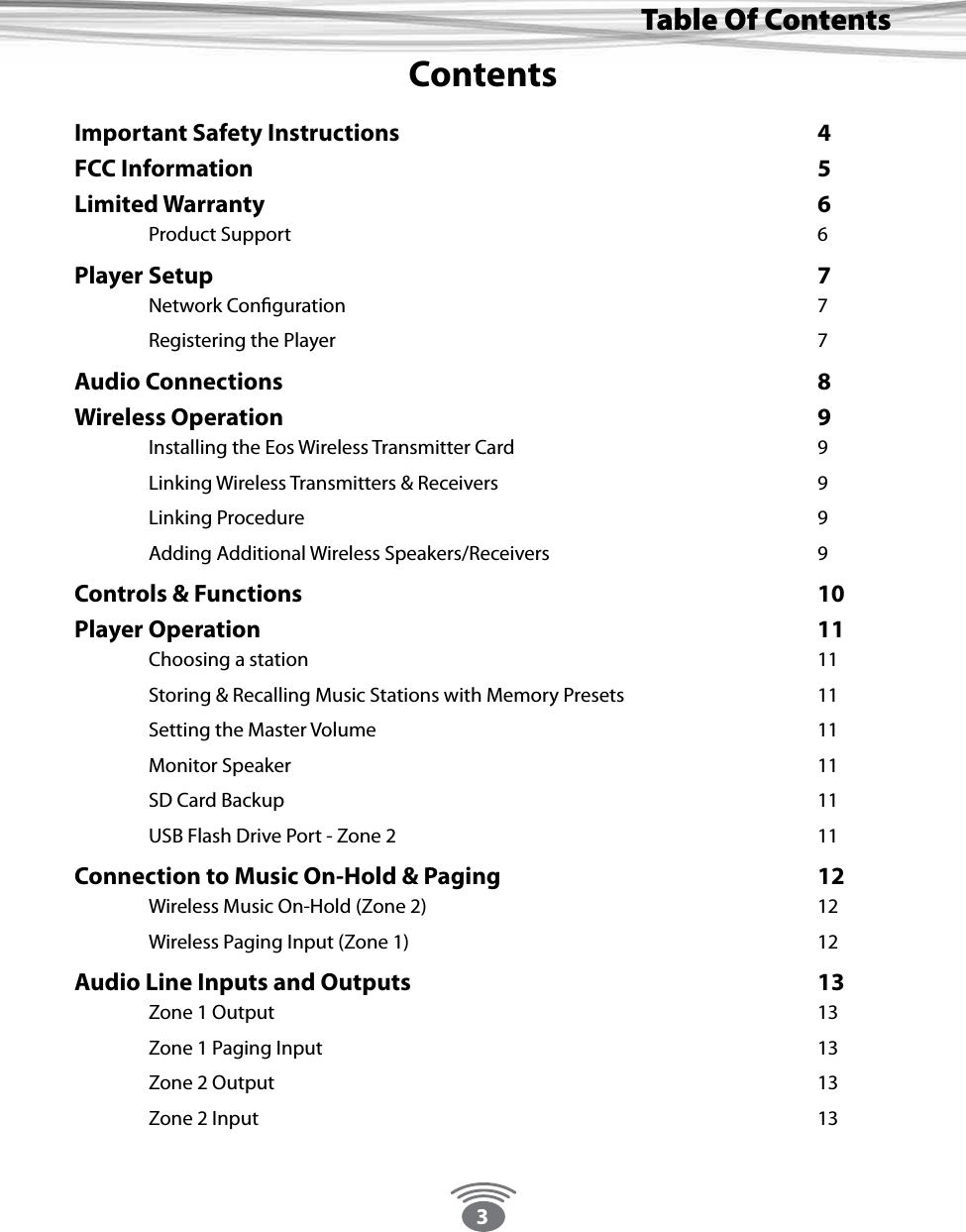 3Thank You For Choosing Eos Wireless!Table Of ContentsContentsImportant Safety Instructions      4FCC Information        5Limited Warranty        6 Product Support        6Player Setup         7 Network Conguration       7 Registering the Player       7Audio Connections        8Wireless Operation        9 Installing the Eos Wireless Transmitter Card     9 Linking Wireless Transmitters &amp; Receivers     9 Linking Procedure        9 Adding Additional Wireless Speakers/Receivers    9Controls &amp; Functions       10Player Operation        11 Choosing a station       11  Storing &amp; Recalling Music Stations with Memory Presets      11 Setting the Master Volume      11 Monitor Speaker        11 SD Card Backup        11  USB Flash Drive Port - Zone 2            11Connection to Music On-Hold &amp; Paging          12 Wireless Music On-Hold (Zone 2)      12 Wireless Paging Input (Zone 1)      12Audio Line Inputs and Outputs             13 Zone 1 Output        13 Zone 1 Paging Input        13 Zone 2 Output         13 Zone 2 Input        13