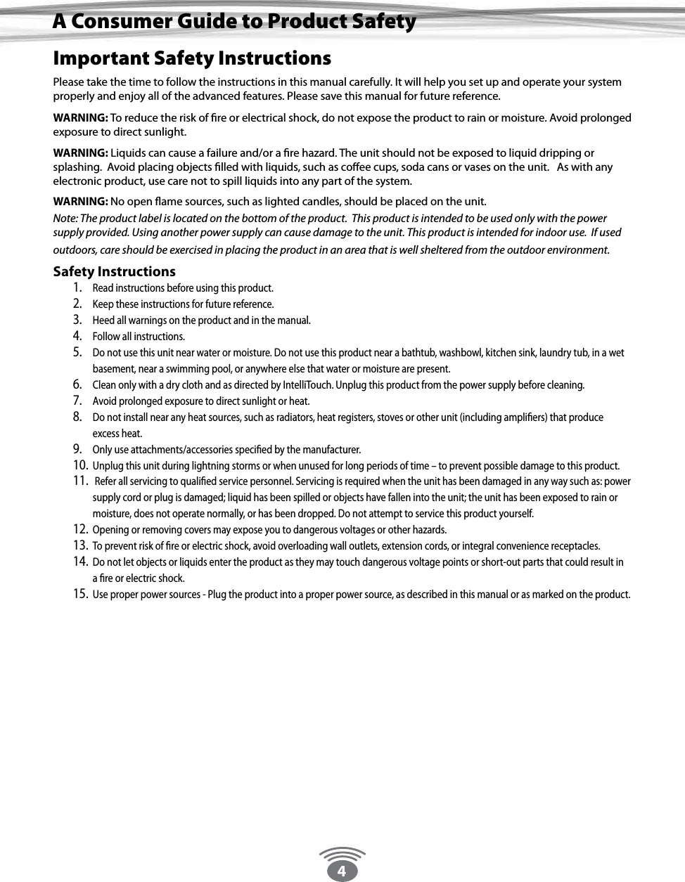 4Important Safety InstructionsPlease take the time to follow the instructions in this manual carefully. It will help you set up and operate your system properly and enjoy all of the advanced features. Please save this manual for future reference. WARNING: To reduce the risk of re or electrical shock, do not expose the product to rain or moisture. Avoid prolonged exposure to direct sunlight. WARNING: Liquids can cause a failure and/or a re hazard. The unit should not be exposed to liquid dripping or splashing.  Avoid placing objects lled with liquids, such as coee cups, soda cans or vases on the unit.   As with any electronic product, use care not to spill liquids into any part of the system. WARNING: No open ame sources, such as lighted candles, should be placed on the unit. Note: The product label is located on the bottom of the product.  This product is intended to be used only with the power supply provided. Using another power supply can cause damage to the unit. This product is intended for indoor use.  If used outdoors, care should be exercised in placing the product in an area that is well sheltered from the outdoor environment. Safety Instructions1.  Read instructions before using this product. 2.  Keep these instructions for future reference. 3.  Heed all warnings on the product and in the manual. 4.  Follow all instructions. 5.  Do not use this unit near water or moisture. Do not use this product near a bathtub, washbowl, kitchen sink, laundry tub, in a wet basement, near a swimming pool, or anywhere else that water or moisture are present. 6.  Clean only with a dry cloth and as directed by IntelliTouch. Unplug this product from the power supply before cleaning. 7.  Avoid prolonged exposure to direct sunlight or heat.  8.  Do not install near any heat sources, such as radiators, heat registers, stoves or other unit (including ampliers) that produce excess heat. 9.  Only use attachments/accessories specied by the manufacturer. 10.  Unplug this unit during lightning storms or when unused for long periods of time – to prevent possible damage to this product. 11.   Refer all servicing to qualied service personnel. Servicing is required when the unit has been damaged in any way such as: power supply cord or plug is damaged; liquid has been spilled or objects have fallen into the unit; the unit has been exposed to rain or moisture, does not operate normally, or has been dropped. Do not attempt to service this product yourself. 12.  Opening or removing covers may expose you to dangerous voltages or other hazards. 13.  To prevent risk of re or electric shock, avoid overloading wall outlets, extension cords, or integral convenience receptacles.14.  Do not let objects or liquids enter the product as they may touch dangerous voltage points or short-out parts that could result in a re or electric shock. 15.  Use proper power sources - Plug the product into a proper power source, as described in this manual or as marked on the product.A Consumer Guide to Product Safety