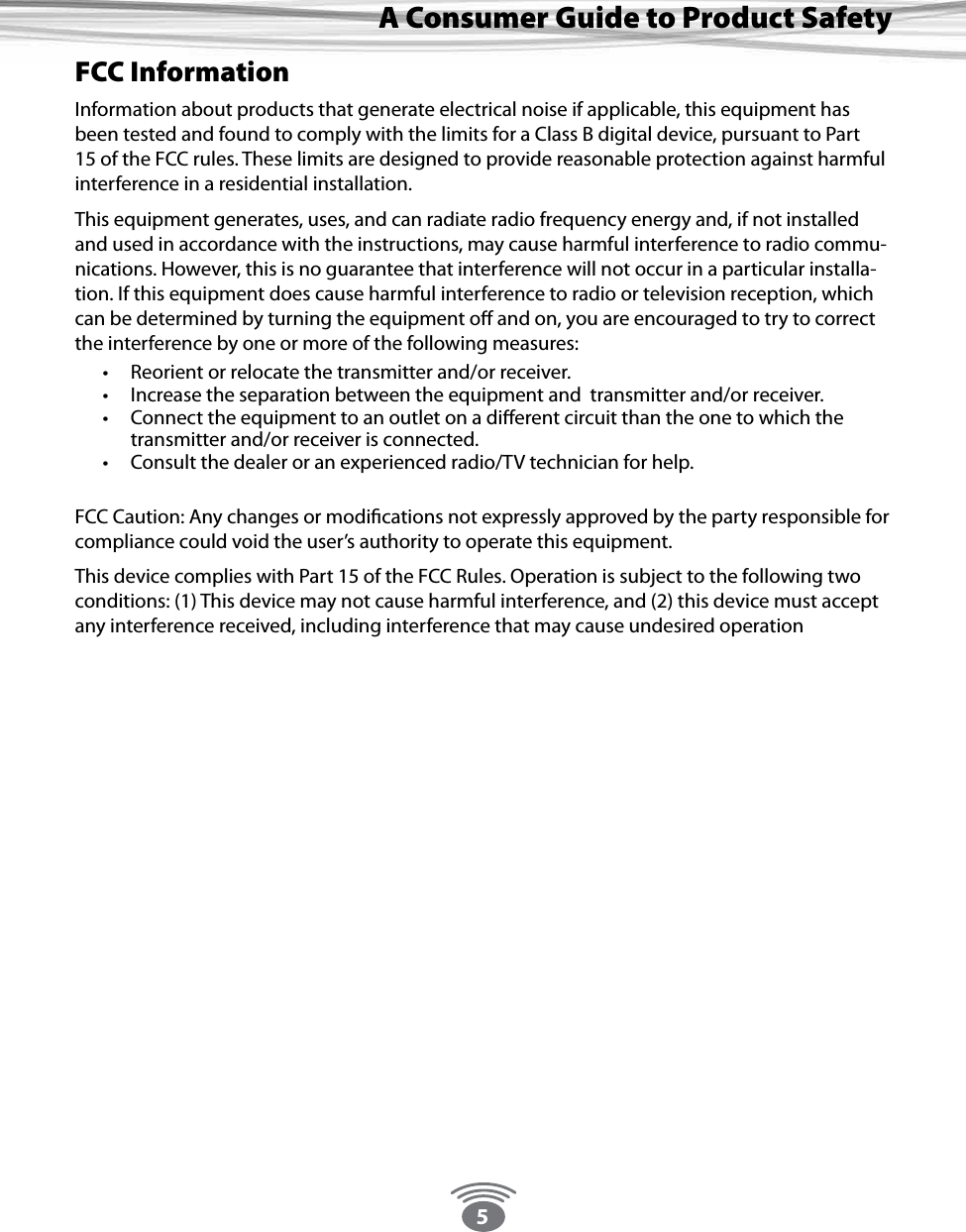 5A Consumer Guide to Product SafetyFCC InformationInformation about products that generate electrical noise if applicable, this equipment has been tested and found to comply with the limits for a Class B digital device, pursuant to Part 15 of the FCC rules. These limits are designed to provide reasonable protection against harmful interference in a residential installation. This equipment generates, uses, and can radiate radio frequency energy and, if not installed and used in accordance with the instructions, may cause harmful interference to radio commu-nications. However, this is no guarantee that interference will not occur in a particular installa-tion. If this equipment does cause harmful interference to radio or television reception, which can be determined by turning the equipment o and on, you are encouraged to try to correct the interference by one or more of the following measures:  • Reorient or relocate the transmitter and/or receiver. • Increase the separation between the equipment and  transmitter and/or receiver. • Connect the equipment to an outlet on a dierent circuit than the one to which the  transmitter and/or receiver is connected. • Consult the dealer or an experienced radio/TV technician for help.   FCC Caution: Any changes or modications not expressly approved by the party responsible for compliance could void the user’s authority to operate this equipment. This device complies with Part 15 of the FCC Rules. Operation is subject to the following two conditions: (1) This device may not cause harmful interference, and (2) this device must accept any interference received, including interference that may cause undesired operation