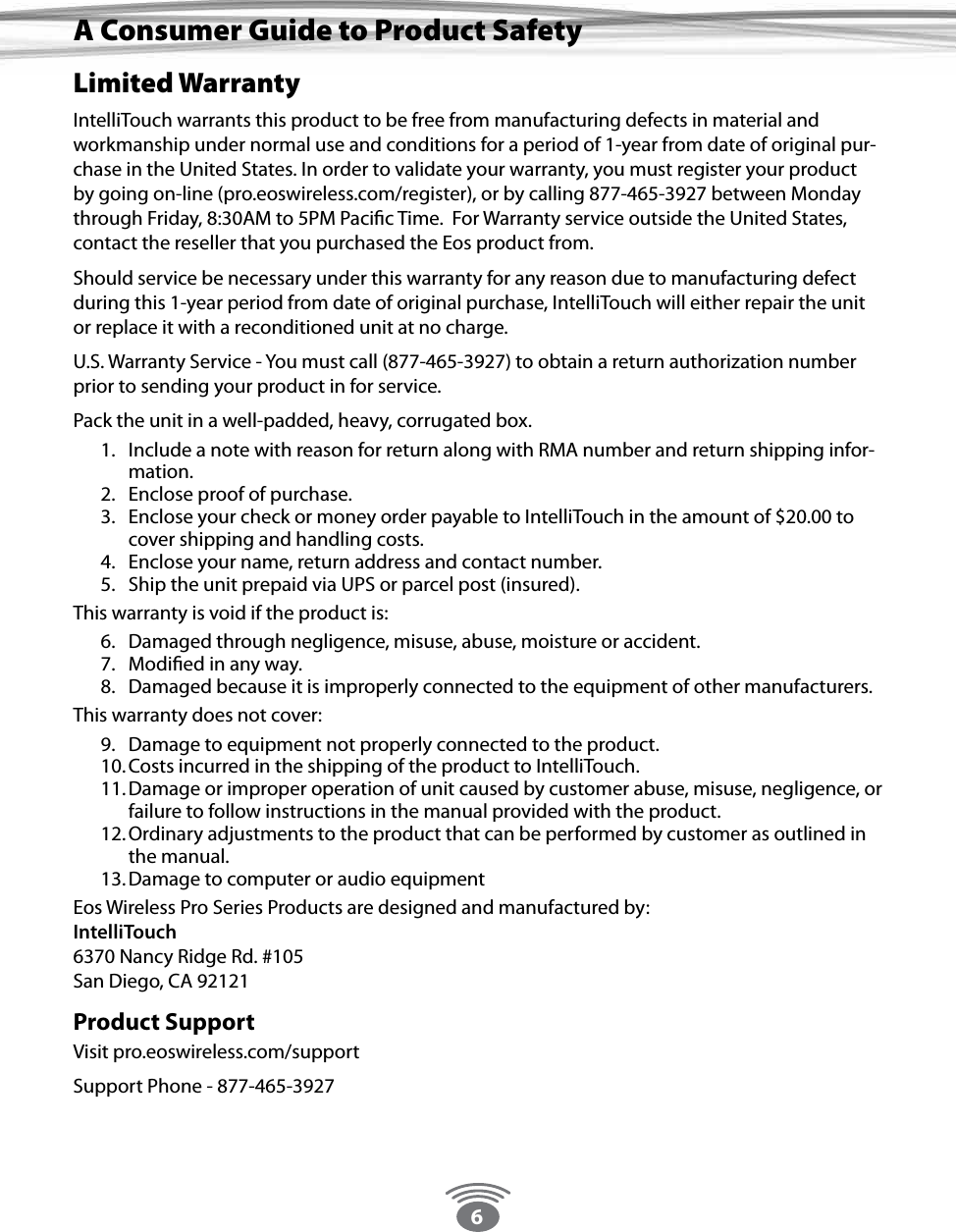 6Limited WarrantyIntelliTouch warrants this product to be free from manufacturing defects in material and workmanship under normal use and conditions for a period of 1-year from date of original pur-chase in the United States. In order to validate your warranty, you must register your product by going on-line (pro.eoswireless.com/register), or by calling 877-465-3927 between Monday through Friday, 8:30AM to 5PM Pacic Time.  For Warranty service outside the United States, contact the reseller that you purchased the Eos product from.Should service be necessary under this warranty for any reason due to manufacturing defect during this 1-year period from date of original purchase, IntelliTouch will either repair the unit or replace it with a reconditioned unit at no charge.U.S. Warranty Service - You must call (877-465-3927) to obtain a return authorization number prior to sending your product in for service.Pack the unit in a well-padded, heavy, corrugated box.1.  Include a note with reason for return along with RMA number and return shipping infor-mation.2.  Enclose proof of purchase.3.  Enclose your check or money order payable to IntelliTouch in the amount of $20.00 to cover shipping and handling costs.4.  Enclose your name, return address and contact number.5.  Ship the unit prepaid via UPS or parcel post (insured).This warranty is void if the product is:6.  Damaged through negligence, misuse, abuse, moisture or accident.7.  Modied in any way.8.  Damaged because it is improperly connected to the equipment of other manufacturers.This warranty does not cover:9.  Damage to equipment not properly connected to the product.10. Costs incurred in the shipping of the product to IntelliTouch.11. Damage or improper operation of unit caused by customer abuse, misuse, negligence, or failure to follow instructions in the manual provided with the product.12. Ordinary adjustments to the product that can be performed by customer as outlined in the manual.13. Damage to computer or audio equipmentEos Wireless Pro Series Products are designed and manufactured by: IntelliTouch 6370 Nancy Ridge Rd. #105  San Diego, CA 92121Product SupportVisit pro.eoswireless.com/supportSupport Phone - 877-465-3927A Consumer Guide to Product Safety