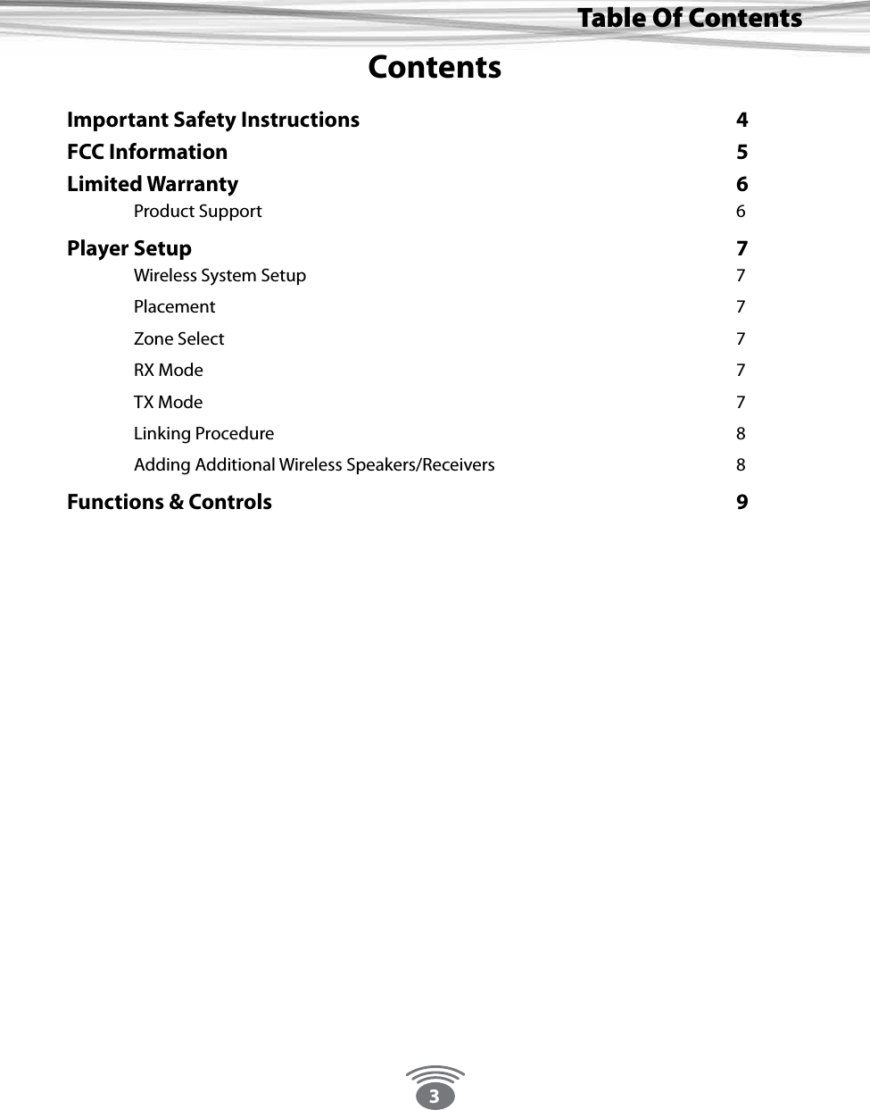 3Thank You For Choosing Eos Wireless!Table Of ContentsContentsImportant Safety Instructions      4FCC Information        5Limited Warranty        6 Product Support        6Player Setup         7 Wireless System Setup       7 Placement        7 Zone Select        7 RX Mode        7 TX Mode        7 Linking Procedure        8 Adding Additional Wireless Speakers/Receivers    8Functions &amp; Controls       9 