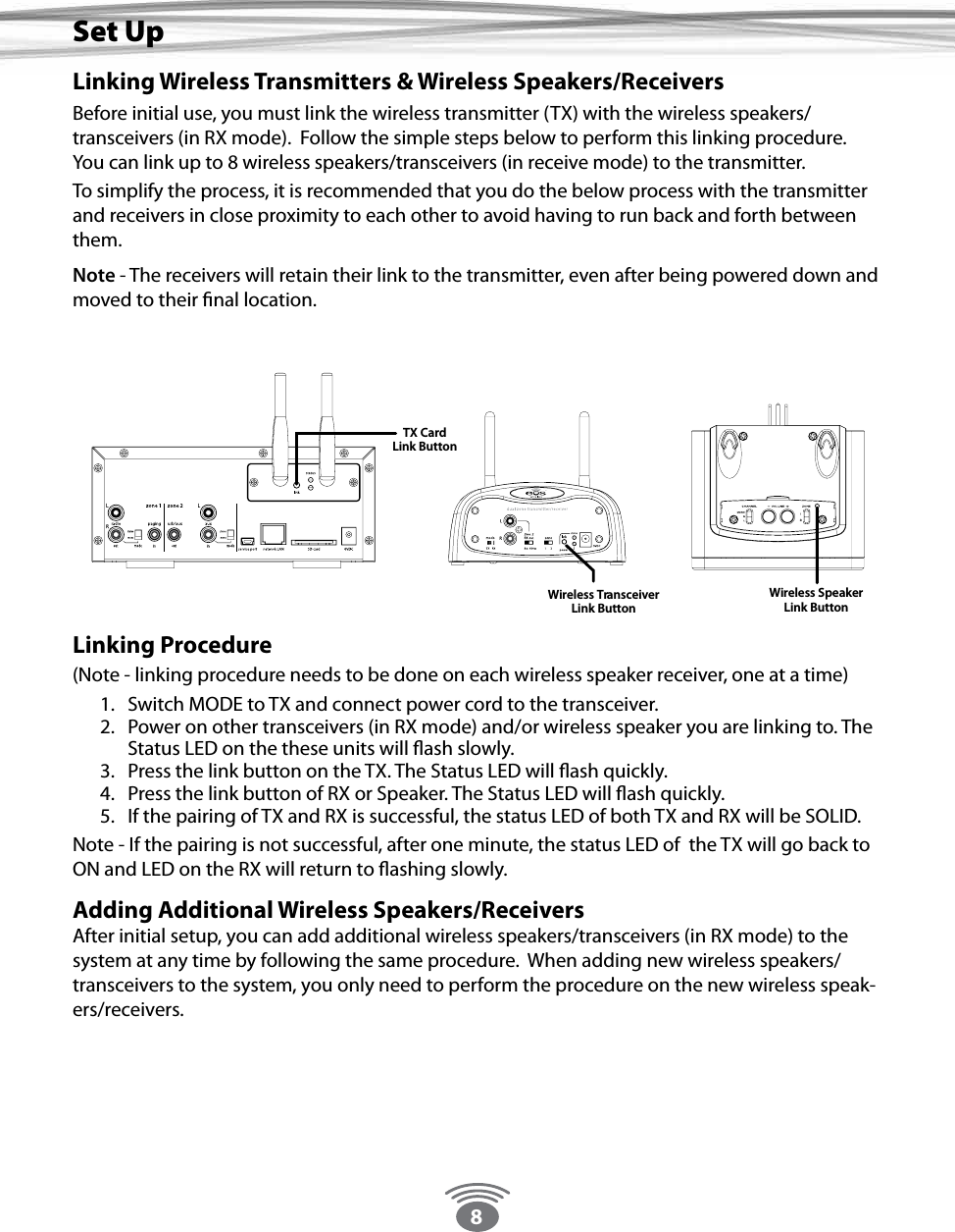 8Linking Wireless Transmitters &amp; Wireless Speakers/ReceiversBefore initial use, you must link the wireless transmitter (TX) with the wireless speakers/transceivers (in RX mode).  Follow the simple steps below to perform this linking procedure.  You can link up to 8 wireless speakers/transceivers (in receive mode) to the transmitter.  To simplify the process, it is recommended that you do the below process with the transmitter and receivers in close proximity to each other to avoid having to run back and forth between them.  Note - The receivers will retain their link to the transmitter, even after being powered down and moved to their nal location.  Linking Procedure (Note - linking procedure needs to be done on each wireless speaker receiver, one at a time)1.  Switch MODE to TX and connect power cord to the transceiver. 2.  Power on other transceivers (in RX mode) and/or wireless speaker you are linking to. The Status LED on the these units will ash slowly.3.  Press the link button on the TX. The Status LED will ash quickly.4.  Press the link button of RX or Speaker. The Status LED will ash quickly.5.  If the pairing of TX and RX is successful, the status LED of both TX and RX will be SOLID.Note - If the pairing is not successful, after one minute, the status LED of  the TX will go back to ON and LED on the RX will return to ashing slowly.Adding Additional Wireless Speakers/ReceiversAfter initial setup, you can add additional wireless speakers/transceivers (in RX mode) to the system at any time by following the same procedure.  When adding new wireless speakers/transceivers to the system, you only need to perform the procedure on the new wireless speak-ers/receivers.Set UpTX CardLink ButtonWireless SpeakerLink ButtonTMWireless TransceiverLink Button