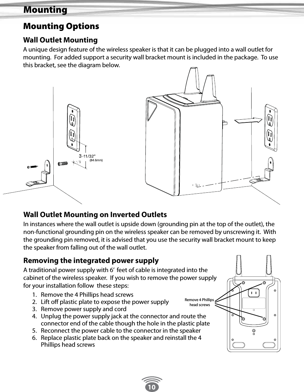 10Mounting OptionsWall Outlet MountingA unique design feature of the wireless speaker is that it can be plugged into a wall outlet for mounting.  For added support a security wall bracket mount is included in the package.  To use this bracket, see the diagram below.MountingWall Outlet Mounting on Inverted Outlets In instances where the wall outlet is upside down (grounding pin at the top of the outlet), the non-functional grounding pin on the wireless speaker can be removed by unscrewing it.  With the grounding pin removed, it is advised that you use the security wall bracket mount to keep the speaker from falling out of the wall outlet.Removing the integrated power supply A traditional power supply with 6’  feet of cable is integrated into the cabinet of the wireless speaker.  If you wish to remove the power supply for your installation follow  these steps:1.  Remove the 4 Phillips head screws2.  Lift o plastic plate to expose the power supply3.  Remove power supply and cord4.  Unplug the power supply jack at the connector and route the connector end of the cable though the hole in the plastic plate5.  Reconnect the power cable to the connector in the speaker6.  Replace plastic plate back on the speaker and reinstall the 4 Phillips head screws                Remove 4 Phillips head screws