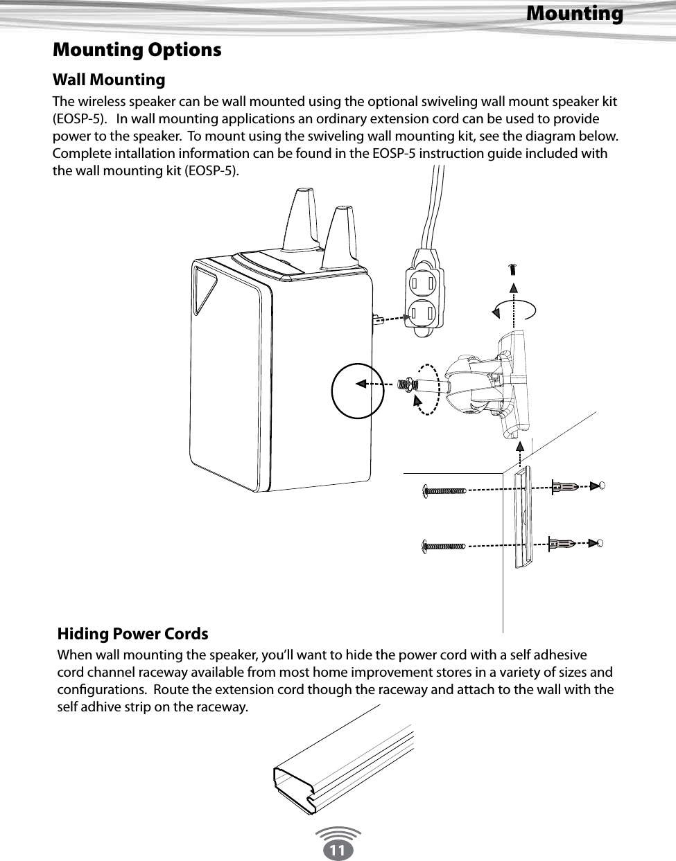 11MountingMounting OptionsWall MountingThe wireless speaker can be wall mounted using the optional swiveling wall mount speaker kit (EOSP-5).   In wall mounting applications an ordinary extension cord can be used to provide power to the speaker.  To mount using the swiveling wall mounting kit, see the diagram below.Complete intallation information can be found in the EOSP-5 instruction guide included with the wall mounting kit (EOSP-5). Hiding Power CordsWhen wall mounting the speaker, you’ll want to hide the power cord with a self adhesive cord channel raceway available from most home improvement stores in a variety of sizes and congurations.  Route the extension cord though the raceway and attach to the wall with the self adhive strip on the raceway.