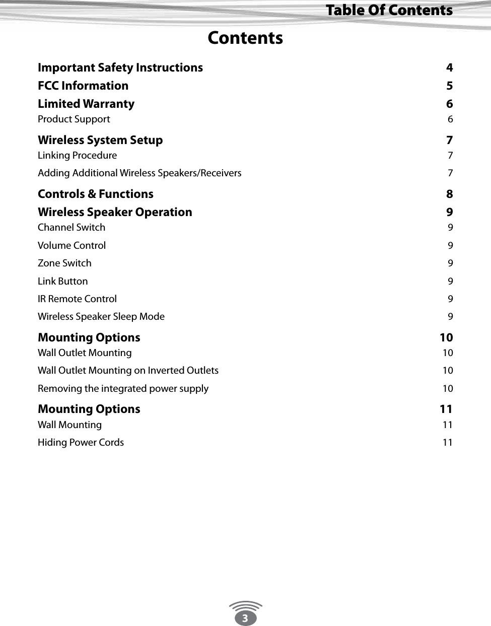 3Thank You For Choosing Eos Wireless!Table Of ContentsContentsImportant Safety Instructions  4FCC Information  5Limited Warranty  6Product Support  6Wireless System Setup  7Linking Procedure   7Adding Additional Wireless Speakers/Receivers  7Controls &amp; Functions  8Wireless Speaker Operation  9Channel Switch  9Volume Control  9Zone Switch  9Link Button  9IR Remote Control  9Wireless Speaker Sleep Mode  9Mounting Options  10Wall Outlet Mounting  10Wall Outlet Mounting on Inverted Outlets   10Removing the integrated power supply   10Mounting Options  11Wall Mounting  11Hiding Power Cords  11