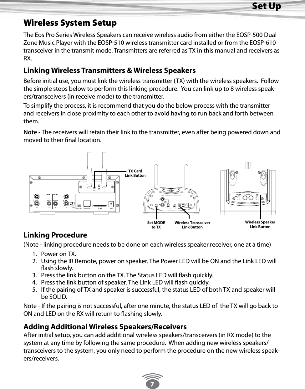7Set UpWireless System SetupThe Eos Pro Series Wireless Speakers can receive wireless audio from either the EOSP-500 Dual Zone Music Player with the EOSP-510 wireless transmitter card installed or from the EOSP-610 transceiver in the transmit mode. Transmitters are referred as TX in this manual and receivers as RX.Linking Wireless Transmitters &amp; Wireless SpeakersBefore initial use, you must link the wireless transmitter (TX) with the wireless speakers.  Follow the simple steps below to perform this linking procedure.  You can link up to 8 wireless speak-ers/transceivers (in receive mode) to the transmitter.  To simplify the process, it is recommend that you do the below process with the transmitter and receivers in close proximity to each other to avoid having to run back and forth between them.  Note - The receivers will retain their link to the transmitter, even after being powered down and moved to their nal location.  Linking Procedure (Note - linking procedure needs to be done on each wireless speaker receiver, one at a time)1.  Power on TX. 2.  Using the IR Remote, power on speaker. The Power LED will be ON and the Link LED will ash slowly.3.  Press the link button on the TX. The Status LED will ash quickly.4.  Press the link button of speaker. The Link LED will ash quickly.5.  If the pairing of TX and speaker is successful, the status LED of both TX and speaker will be SOLID.Note - If the pairing is not successful, after one minute, the status LED of  the TX will go back to ON and LED on the RX will return to ashing slowly.Adding Additional Wireless Speakers/ReceiversAfter initial setup, you can add additional wireless speakers/transceivers (in RX mode) to the system at any time by following the same procedure.  When adding new wireless speakers/transceivers to the system, you only need to perform the procedure on the new wireless speak-ers/receivers.TX CardLink ButtonWireless SpeakerLink ButtonTMWireless TransceiverLink ButtonSet MODEto TX