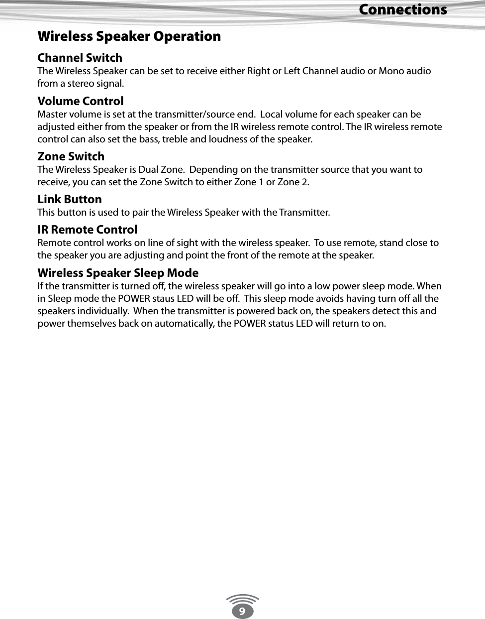 9ConnectionsWireless Speaker OperationChannel SwitchThe Wireless Speaker can be set to receive either Right or Left Channel audio or Mono audio from a stereo signal.Volume ControlMaster volume is set at the transmitter/source end.  Local volume for each speaker can be adjusted either from the speaker or from the IR wireless remote control. The IR wireless remote control can also set the bass, treble and loudness of the speaker.  Zone SwitchThe Wireless Speaker is Dual Zone.  Depending on the transmitter source that you want to receive, you can set the Zone Switch to either Zone 1 or Zone 2. Link ButtonThis button is used to pair the Wireless Speaker with the Transmitter.IR Remote ControlRemote control works on line of sight with the wireless speaker.  To use remote, stand close to the speaker you are adjusting and point the front of the remote at the speaker.Wireless Speaker Sleep ModeIf the transmitter is turned o, the wireless speaker will go into a low power sleep mode. When in Sleep mode the POWER staus LED will be o.  This sleep mode avoids having turn o all the speakers individually.  When the transmitter is powered back on, the speakers detect this and power themselves back on automatically, the POWER status LED will return to on.