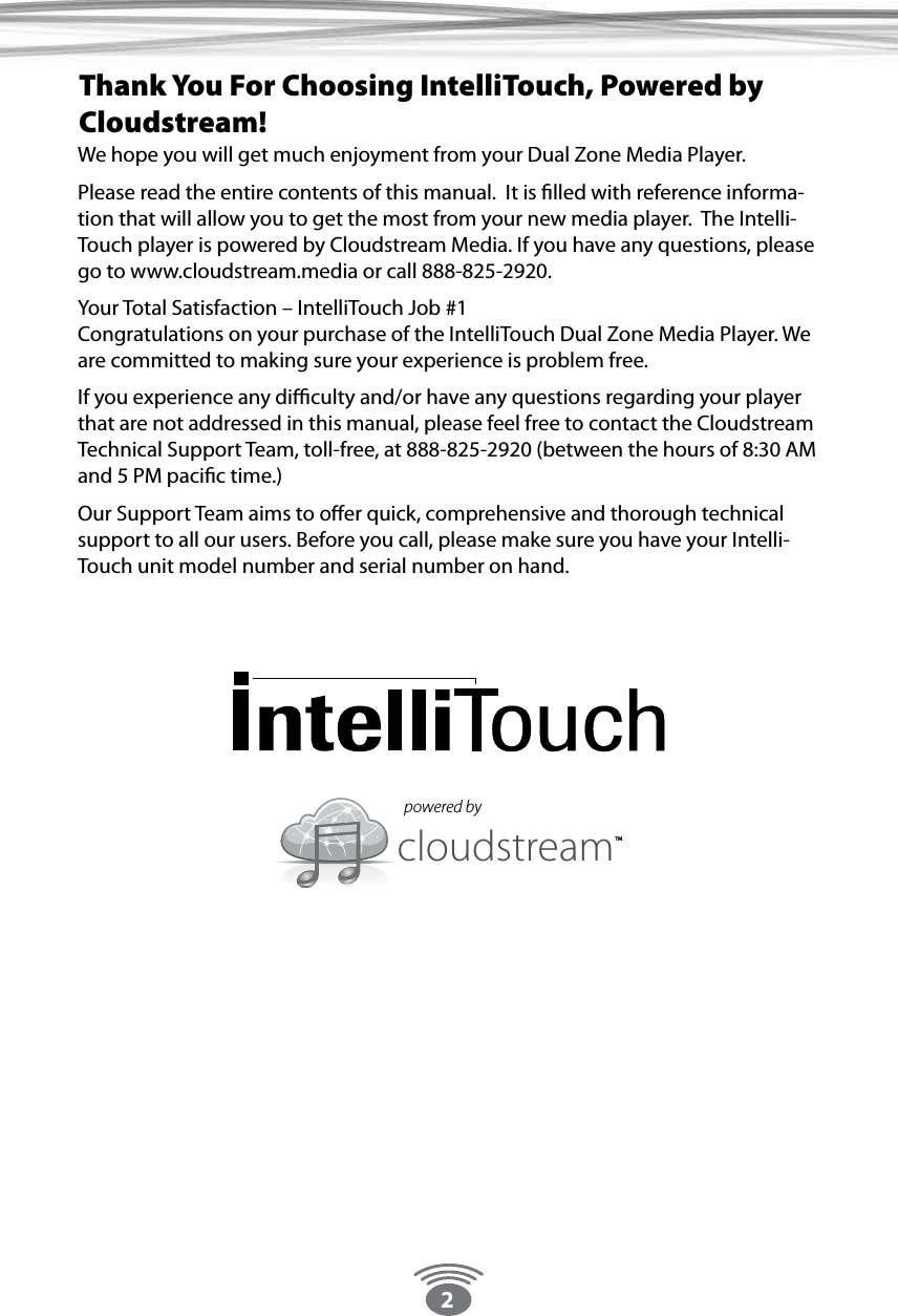 2We hope you will get much enjoyment from your Dual Zone Media Player.Please read the entire contents of this manual.  It is ﬁlled with reference informa-tion that will allow you to get the most from your new media player.  The Intelli-Touch player is powered by Cloudstream Media. If you have any questions, please go to www.cloudstream.media or call 888-825-2920.Your Total Satisfaction – IntelliTouch Job #1 Congratulations on your purchase of the IntelliTouch Dual Zone Media Player. We are committed to making sure your experience is problem free.If you experience any diﬃculty and/or have any questions regarding your player that are not addressed in this manual, please feel free to contact the Cloudstream Technical Support Team, toll-free, at 888-825-2920 (between the hours of 8:30 AM and 5 PM paciﬁc time.) Our Support Team aims to oﬀer quick, comprehensive and thorough technical support to all our users. Before you call, please make sure you have your Intelli-Touch unit model number and serial number on hand.  Thank You For Choosing IntelliTouch, Powered by Cloudstream!cloudstream TMpowered by