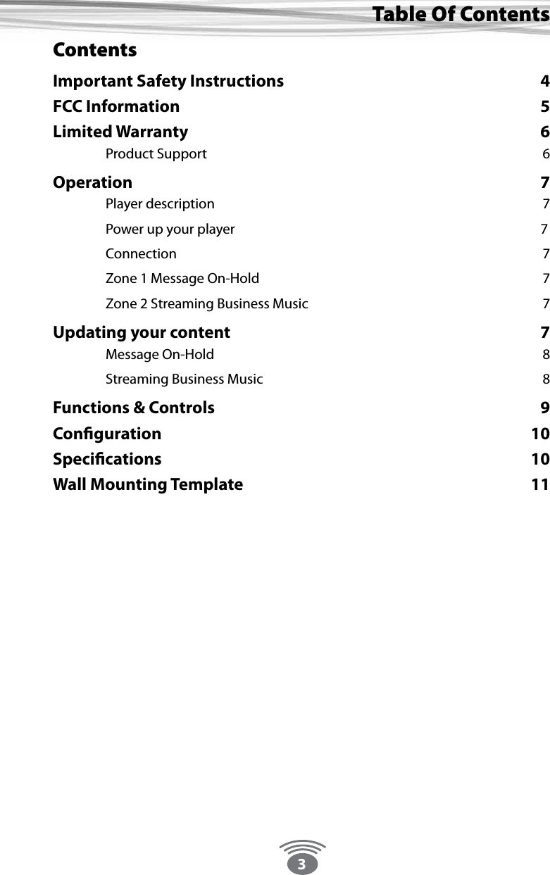 3Table Of ContentsContentsImportant Safety Instructions  4FCC Information  5Limited Warranty  6  Product Support  6Operation 7  Player description  7  Power up your player                7 Connection  7  Zone 1 Message On-Hold  7  Zone 2 Streaming Business Music  7Updating your content  7  Message On-Hold   8  Streaming Business Music  8Functions &amp; Controls  9Conﬁguration 10Speciﬁcations 10Wall Mounting Template  11