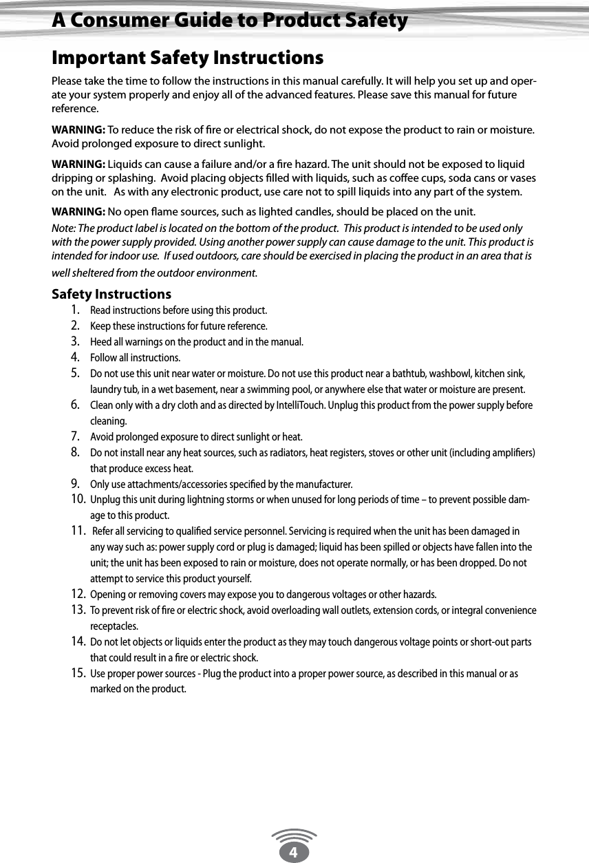 4Important Safety InstructionsPlease take the time to follow the instructions in this manual carefully. It will help you set up and oper-ate your system properly and enjoy all of the advanced features. Please save this manual for future reference. WARNING: To reduce the risk of ﬁre or electrical shock, do not expose the product to rain or moisture. Avoid prolonged exposure to direct sunlight. WARNING: Liquids can cause a failure and/or a ﬁre hazard. The unit should not be exposed to liquid dripping or splashing.  Avoid placing objects ﬁlled with liquids, such as coﬀee cups, soda cans or vases on the unit.   As with any electronic product, use care not to spill liquids into any part of the system. WARNING: No open ﬂame sources, such as lighted candles, should be placed on the unit. Note: The product label is located on the bottom of the product.  This product is intended to be used only with the power supply provided. Using another power supply can cause damage to the unit. This product is intended for indoor use.  If used outdoors, care should be exercised in placing the product in an area that is well sheltered from the outdoor environment. Safety Instructions1.  Read instructions before using this product. 2.  Keep these instructions for future reference. 3.  Heed all warnings on the product and in the manual. 4.  Follow all instructions. 5.  Do not use this unit near water or moisture. Do not use this product near a bathtub, washbowl, kitchen sink, laundry tub, in a wet basement, near a swimming pool, or anywhere else that water or moisture are present. 6.  Clean only with a dry cloth and as directed by IntelliTouch. Unplug this product from the power supply before cleaning. 7.  Avoid prolonged exposure to direct sunlight or heat.  8.  Do not install near any heat sources, such as radiators, heat registers, stoves or other unit (including ampliﬁers) that produce excess heat. 9.  Only use attachments/accessories speciﬁed by the manufacturer. 10.  Unplug this unit during lightning storms or when unused for long periods of time – to prevent possible dam-age to this product. 11.   Refer all servicing to qualiﬁed service personnel. Servicing is required when the unit has been damaged in any way such as: power supply cord or plug is damaged; liquid has been spilled or objects have fallen into the unit; the unit has been exposed to rain or moisture, does not operate normally, or has been dropped. Do not attempt to service this product yourself. 12.  Opening or removing covers may expose you to dangerous voltages or other hazards. 13.  To prevent risk of ﬁre or electric shock, avoid overloading wall outlets, extension cords, or integral convenience receptacles.14.  Do not let objects or liquids enter the product as they may touch dangerous voltage points or short-out parts that could result in a ﬁre or electric shock. 15.  Use proper power sources - Plug the product into a proper power source, as described in this manual or as marked on the product.A Consumer Guide to Product Safety