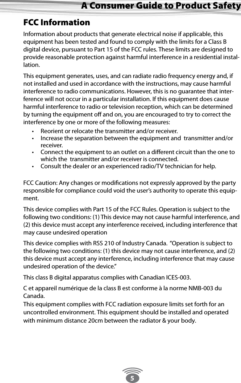 5A Consumer Guide to Product SafetyFCC InformationInformation about products that generate electrical noise if applicable, this equipment has been tested and found to comply with the limits for a Class B digital device, pursuant to Part 15 of the FCC rules. These limits are designed to provide reasonable protection against harmful interference in a residential instal-lation. This equipment generates, uses, and can radiate radio frequency energy and, if not installed and used in accordance with the instructions, may cause harmful interference to radio communications. However, this is no guarantee that inter-ference will not occur in a particular installation. If this equipment does cause harmful interference to radio or television reception, which can be determined by turning the equipment oﬀ and on, you are encouraged to try to correct the interference by one or more of the following measures:  • Reorient or relocate the transmitter and/or receiver. • Increase the separation between the equipment and  transmitter and/or receiver. • Connect the equipment to an outlet on a diﬀerent circuit than the one to which the  transmitter and/or receiver is connected. • Consult the dealer or an experienced radio/TV technician for help.   FCC Caution: Any changes or modiﬁcations not expressly approved by the party responsible for compliance could void the user’s authority to operate this equip-ment. This device complies with Part 15 of the FCC Rules. Operation is subject to the following two conditions: (1) This device may not cause harmful interference, and (2) this device must accept any interference received, including interference that may cause undesired operationThis device complies with RSS 210 of Industry Canada.  “Operation is subject to the following two conditions: (1) this device may not cause interference, and (2) this device must accept any interference, including interference that may cause undesired operation of the device.” This class B digital apparatus complies with Canadian ICES-003.C et appareil numérique de la class B est conforme à la norme NMB-003 du Canada.This equipment complies with FCC radiation exposure limits set forth for an uncontrolled environment. This equipment should be installed and operated with minimum distance 20cm between the radiator &amp; your body. 