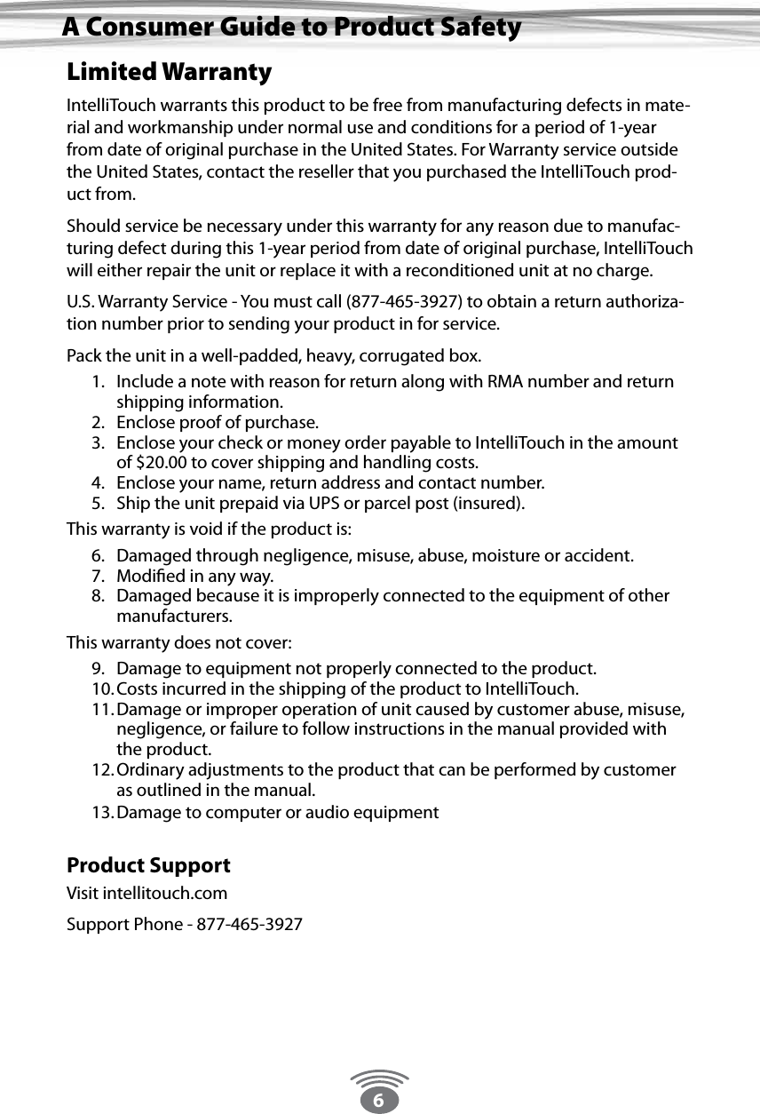 6Limited WarrantyIntelliTouch warrants this product to be free from manufacturing defects in mate-rial and workmanship under normal use and conditions for a period of 1-year from date of original purchase in the United States. For Warranty service outside the United States, contact the reseller that you purchased the IntelliTouch prod-uct from.Should service be necessary under this warranty for any reason due to manufac-turing defect during this 1-year period from date of original purchase, IntelliTouch will either repair the unit or replace it with a reconditioned unit at no charge.U.S. Warranty Service - You must call (877-465-3927) to obtain a return authoriza-tion number prior to sending your product in for service.Pack the unit in a well-padded, heavy, corrugated box.1.  Include a note with reason for return along with RMA number and return shipping information.2.  Enclose proof of purchase.3.  Enclose your check or money order payable to IntelliTouch in the amount of $20.00 to cover shipping and handling costs.4.  Enclose your name, return address and contact number.5.  Ship the unit prepaid via UPS or parcel post (insured).This warranty is void if the product is:6.  Damaged through negligence, misuse, abuse, moisture or accident.7.  Modiﬁed in any way.8.  Damaged because it is improperly connected to the equipment of other manufacturers.This warranty does not cover:9.  Damage to equipment not properly connected to the product.10. Costs incurred in the shipping of the product to IntelliTouch.11. Damage or improper operation of unit caused by customer abuse, misuse, negligence, or failure to follow instructions in the manual provided with the product.12. Ordinary adjustments to the product that can be performed by customer as outlined in the manual.13. Damage to computer or audio equipment Product SupportVisit intellitouch.comSupport Phone - 877-465-3927A Consumer Guide to Product Safety