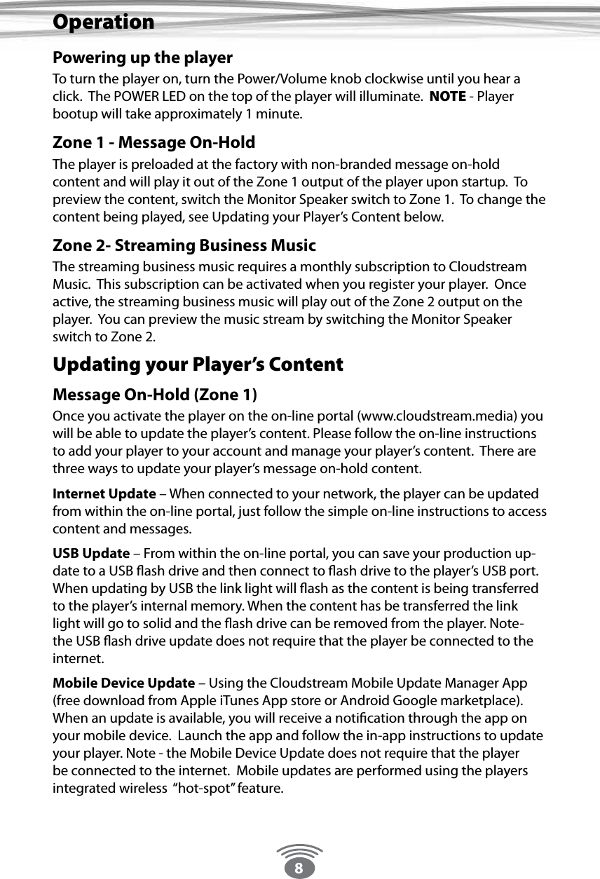 8Powering up the playerTo turn the player on, turn the Power/Volume knob clockwise until you hear a click.  The POWER LED on the top of the player will illuminate.  NOTE - Player bootup will take approximately 1 minute.  Zone 1 - Message On-HoldThe player is preloaded at the factory with non-branded message on-hold content and will play it out of the Zone 1 output of the player upon startup.  To preview the content, switch the Monitor Speaker switch to Zone 1.  To change the content being played, see Updating your Player’s Content below. Zone 2- Streaming Business MusicThe streaming business music requires a monthly subscription to Cloudstream Music.  This subscription can be activated when you register your player.  Once active, the streaming business music will play out of the Zone 2 output on the player.  You can preview the music stream by switching the Monitor Speaker switch to Zone 2. Updating your Player’s ContentMessage On-Hold (Zone 1) Once you activate the player on the on-line portal (www.cloudstream.media) you will be able to update the player’s content. Please follow the on-line instructions to add your player to your account and manage your player’s content.  There are three ways to update your player’s message on-hold content.Internet Update – When connected to your network, the player can be updated from within the on-line portal, just follow the simple on-line instructions to access content and messages.USB Update – From within the on-line portal, you can save your production up-date to a USB ﬂash drive and then connect to ﬂash drive to the player’s USB port. When updating by USB the link light will ﬂash as the content is being transferred to the player’s internal memory. When the content has be transferred the link light will go to solid and the ﬂash drive can be removed from the player. Note- the USB ﬂash drive update does not require that the player be connected to the internet.Mobile Device Update – Using the Cloudstream Mobile Update Manager App (free download from Apple iTunes App store or Android Google marketplace).  When an update is available, you will receive a notiﬁcation through the app on your mobile device.  Launch the app and follow the in-app instructions to update your player. Note - the Mobile Device Update does not require that the player be connected to the internet.  Mobile updates are performed using the players integrated wireless  “hot-spot” feature.Operation