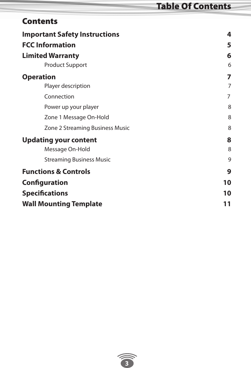 3Table Of ContentsContentsImportant Safety Instructions  4FCC Information  5Limited Warranty  6  Product Support  6Operation 7  Player description  7  Connection                      7  Power up your player  8  Zone 1 Message On-Hold  8  Zone 2 Streaming Business Music  8Updating your content  8  Message On-Hold   8  Streaming Business Music  9Functions &amp; Controls  9Conﬁguration 10Speciﬁcations 10Wall Mounting Template  11