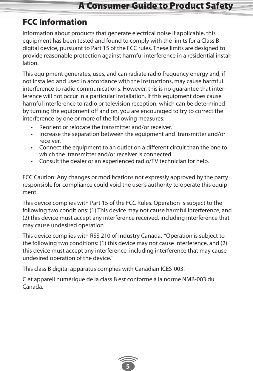 5A Consumer Guide to Product SafetyFCC InformationInformation about products that generate electrical noise if applicable, this equipment has been tested and found to comply with the limits for a Class B digital device, pursuant to Part 15 of the FCC rules. These limits are designed to provide reasonable protection against harmful interference in a residential instal-lation. This equipment generates, uses, and can radiate radio frequency energy and, if not installed and used in accordance with the instructions, may cause harmful interference to radio communications. However, this is no guarantee that inter-ference will not occur in a particular installation. If this equipment does cause harmful interference to radio or television reception, which can be determined by turning the equipment oﬀ and on, you are encouraged to try to correct the interference by one or more of the following measures:  •  Reorient or relocate the transmitter and/or receiver. •  Increase the separation between the equipment and  transmitter and/or receiver. •  Connect the equipment to an outlet on a diﬀerent circuit than the one to which the  transmitter and/or receiver is connected. •  Consult the dealer or an experienced radio/TV technician for help.   FCC Caution: Any changes or modiﬁcations not expressly approved by the party responsible for compliance could void the user’s authority to operate this equip-ment. This device complies with Part 15 of the FCC Rules. Operation is subject to the following two conditions: (1) This device may not cause harmful interference, and (2) this device must accept any interference received, including interference that may cause undesired operationThis device complies with RSS 210 of Industry Canada.  “Operation is subject to the following two conditions: (1) this device may not cause interference, and (2) this device must accept any interference, including interference that may cause undesired operation of the device.” This class B digital apparatus complies with Canadian ICES-003.C et appareil numérique de la class B est conforme à la norme NMB-003 du Canada.