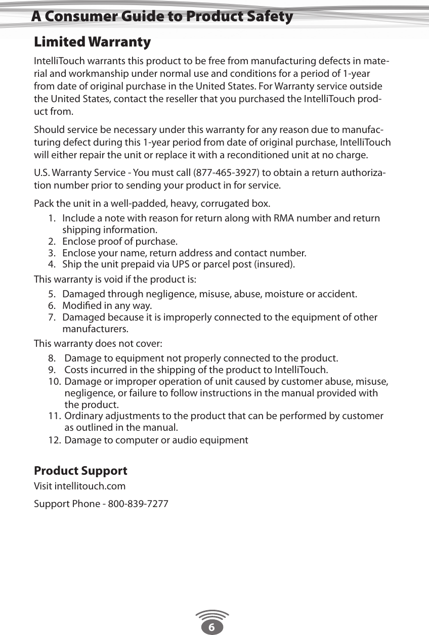 6Limited WarrantyIntelliTouch warrants this product to be free from manufacturing defects in mate-rial and workmanship under normal use and conditions for a period of 1-year from date of original purchase in the United States. For Warranty service outside the United States, contact the reseller that you purchased the IntelliTouch prod-uct from.Should service be necessary under this warranty for any reason due to manufac-turing defect during this 1-year period from date of original purchase, IntelliTouch will either repair the unit or replace it with a reconditioned unit at no charge.U.S. Warranty Service - You must call (877-465-3927) to obtain a return authoriza-tion number prior to sending your product in for service.Pack the unit in a well-padded, heavy, corrugated box.1.  Include a note with reason for return along with RMA number and return shipping information.2.  Enclose proof of purchase.3.  Enclose your name, return address and contact number.4.  Ship the unit prepaid via UPS or parcel post (insured).This warranty is void if the product is:5.  Damaged through negligence, misuse, abuse, moisture or accident.6.  Modiﬁed in any way.7.  Damaged because it is improperly connected to the equipment of other manufacturers.This warranty does not cover:8.   Damage to equipment not properly connected to the product.9.   Costs incurred in the shipping of the product to IntelliTouch.10.  Damage or improper operation of unit caused by customer abuse, misuse,     negligence, or failure to follow instructions in the manual provided with   the product.11.  Ordinary adjustments to the product that can be performed by customer   as outlined in the manual.12.  Damage to computer or audio equipment Product SupportVisit intellitouch.comSupport Phone - 800-839-7277A Consumer Guide to Product Safety