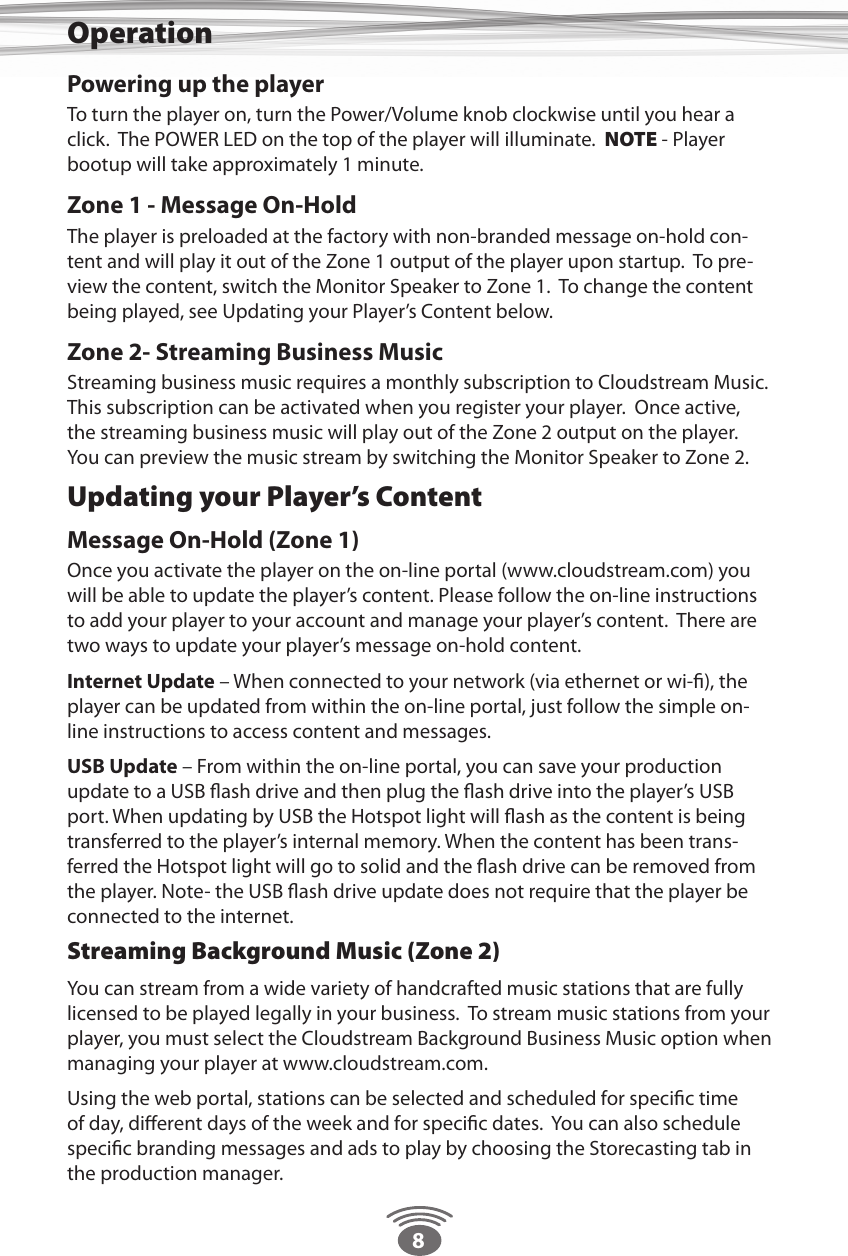 8Powering up the playerTo turn the player on, turn the Power/Volume knob clockwise until you hear a click.  The POWER LED on the top of the player will illuminate.  NOTE - Player bootup will take approximately 1 minute.  Zone 1 - Message On-HoldThe player is preloaded at the factory with non-branded message on-hold con-tent and will play it out of the Zone 1 output of the player upon startup.  To pre-view the content, switch the Monitor Speaker to Zone 1.  To change the content being played, see Updating your Player’s Content below. Zone 2- Streaming Business MusicStreaming business music requires a monthly subscription to Cloudstream Music.  This subscription can be activated when you register your player.  Once active, the streaming business music will play out of the Zone 2 output on the player.  You can preview the music stream by switching the Monitor Speaker to Zone 2. Updating your Player’s ContentMessage On-Hold (Zone 1) Once you activate the player on the on-line portal (www.cloudstream.com) you will be able to update the player’s content. Please follow the on-line instructions to add your player to your account and manage your player’s content.  There are two ways to update your player’s message on-hold content.Internet Update – When connected to your network (via ethernet or wi-ﬁ), the player can be updated from within the on-line portal, just follow the simple on-line instructions to access content and messages.USB Update – From within the on-line portal, you can save your production update to a USB ﬂash drive and then plug the ﬂash drive into the player’s USB port. When updating by USB the Hotspot light will ﬂash as the content is being transferred to the player’s internal memory. When the content has been trans-ferred the Hotspot light will go to solid and the ﬂash drive can be removed from the player. Note- the USB ﬂash drive update does not require that the player be connected to the internet.Streaming Background Music (Zone 2)You can stream from a wide variety of handcrafted music stations that are fully licensed to be played legally in your business.  To stream music stations from your player, you must select the Cloudstream Background Business Music option when managing your player at www.cloudstream.com.  Using the web portal, stations can be selected and scheduled for speciﬁc time of day, diﬀerent days of the week and for speciﬁc dates.  You can also schedule speciﬁc branding messages and ads to play by choosing the Storecasting tab in the production manager.Operation