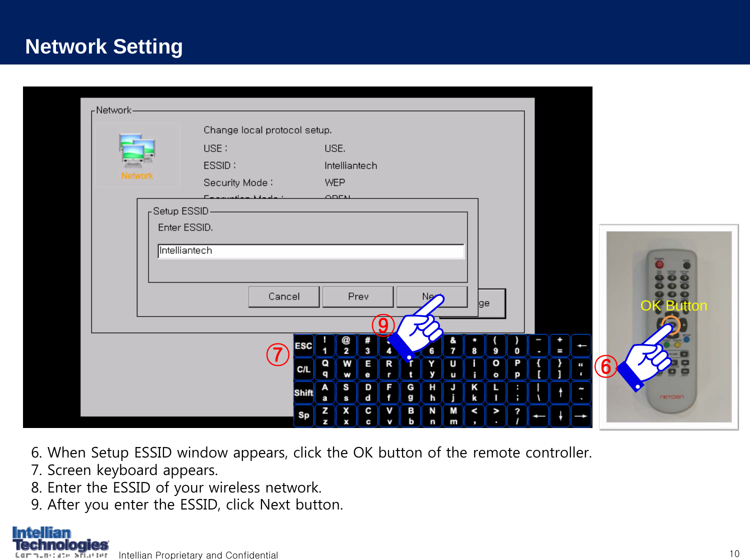 Intellian Proprietary and Confidential 10Network Setting6. When Setup ESSID window appears, click the OK button of the remote controller.7. Screen keyboard appears.8. Enter the ESSID of your wireless network.9. After you enter the ESSID, click Next button.⑨OK Button⑥⑦