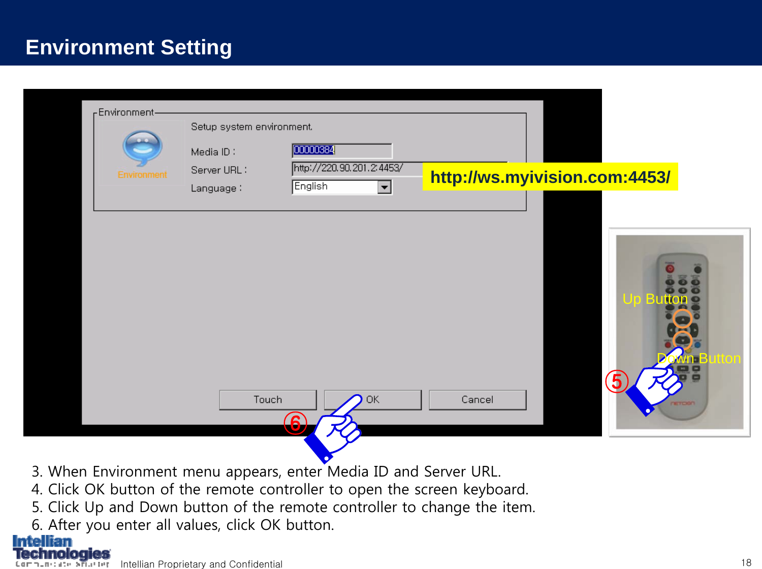 Intellian Proprietary and Confidential 18Environment Setting3. When Environment menu appears, enter Media ID and Server URL.4. Click OK button of the remote controller to open the screen keyboard.5. Click Up and Down button of the remote controller to change the item.6. After you enter all values, click OK button.⑤Up ButtonDown Button⑥http://ws.myivision.com:4453/
